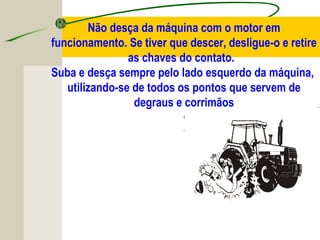 Não desça da máquina com o motor em
funcionamento. Se tiver que descer, desligue-o e retire
as chaves do contato.
Suba e desça sempre pelo lado esquerdo da máquina,
utilizando-se de todos os pontos que servem de
degraus e corrimãos
 