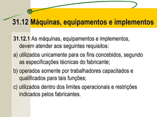 31.12 Máquinas, equipamentos e implementos
31.12.1 As máquinas, equipamentos e implementos,
devem atender aos seguintes requisitos:
a) utilizados unicamente para os fins concebidos, segundo
as especificações técnicas do fabricante;
b) operados somente por trabalhadores capacitados e
qualificados para tais funções;
c) utilizados dentro dos limites operacionais e restrições
indicados pelos fabricantes.
 