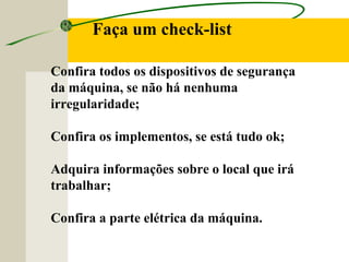 Faça um check-list
Confira todos os dispositivos de segurança
da máquina, se não há nenhuma
irregularidade;
Confira os implementos, se está tudo ok;
Adquira informações sobre o local que irá
trabalhar;
Confira a parte elétrica da máquina.
 