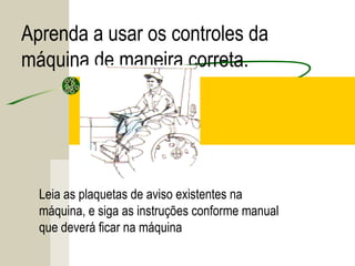 Aprenda a usar os controles da
máquina de maneira correta.
Leia as plaquetas de aviso existentes na
máquina, e siga as instruções conforme manual
que deverá ficar na máquina
 