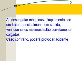 Ao desengatar máquinas e implementos de
um trator, principalmente em subida,
verifique se os mesmos estão corretamente
calçados.
Caso contrario, poderá provocar acidente
 