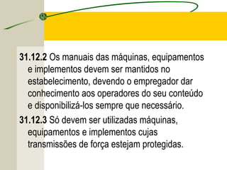 31.12.2 Os manuais das máquinas, equipamentos
e implementos devem ser mantidos no
estabelecimento, devendo o empregador dar
conhecimento aos operadores do seu conteúdo
e disponibilizá-los sempre que necessário.
31.12.3 Só devem ser utilizadas máquinas,
equipamentos e implementos cujas
transmissões de força estejam protegidas.
 