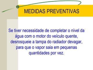 Se tiver necessidade de completar o nível da
água com o motor do veículo quente,
desrosqueie a tampa do radiador devagar,
para que o vapor saia em pequenas
quantidades por vez.
MEDIDAS PREVENTIVAS
 