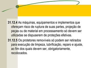 31.12.4 As máquinas, equipamentos e implementos que
ofereçam risco de ruptura de suas partes, projeção de
peças ou de material em processamento só devem ser
utilizadas se dispuserem de proteções efetivas.
31.12.5 Os protetores removíveis só podem ser retirados
para execução de limpeza, lubrificação, reparo e ajuste,
ao fim dos quais devem ser, obrigatoriamente,
recolocados.
 