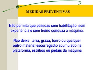 Não permita que pessoas sem habilitação, sem
experiência e sem treino conduza a máquina.
Não deixe: terra, graxa, barro ou qualquer
outro material escorregadio acumulado na
plataforma, estribos ou pedais da máquina
MEDIDAS PREVENTIVAS
 