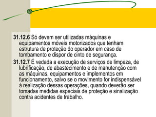 31.12.6 Só devem ser utilizadas máquinas e
equipamentos móveis motorizados que tenham
estrutura de proteção do operador em caso de
tombamento e dispor de cinto de segurança.
31.12.7 É vedada a execução de serviços de limpeza, de
lubrificação, de abastecimento e de manutenção com
as máquinas, equipamentos e implementos em
funcionamento, salvo se o movimento for indispensável
à realização dessas operações, quando deverão ser
tomadas medidas especiais de proteção e sinalização
contra acidentes de trabalho.
 