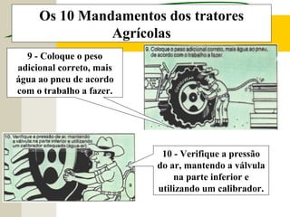 Os 10 Mandamentos dos tratores
Agrícolas
10 - Verifique a pressão
do ar, mantendo a válvula
na parte inferior e
utilizando um calibrador.
9 - Coloque o peso
adicional correto, mais
água ao pneu de acordo
com o trabalho a fazer.
 