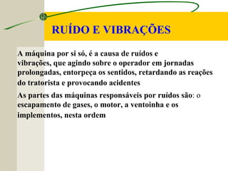 RUÍDO E VIBRAÇÕES
A máquina por si só, é a causa de ruídos e
vibrações, que agindo sobre o operador em jornadas
prolongadas, entorpeça os sentidos, retardando as reações
do tratorista e provocando acidentes
As partes das máquinas responsáveis por ruídos são: o
escapamento de gases, o motor, a ventoinha e os
implementos, nesta ordem
 