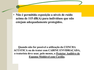 Quando não for possível a utilização da CONCHA
ACÚSTICA ou do trator com CABINE ENVIDRAÇADA,
o tratorista deve usar, pelo menos, o Protetor Auditivo de
Espuma Moldável com Cordão.
• Não é permitida exposição a níveis de ruído
acima de 115 dB(A) para indivíduos que não
estejam adequadamente protegidos.
 