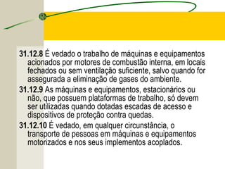 31.12.8 É vedado o trabalho de máquinas e equipamentos
acionados por motores de combustão interna, em locais
fechados ou sem ventilação suficiente, salvo quando for
assegurada a eliminação de gases do ambiente.
31.12.9 As máquinas e equipamentos, estacionários ou
não, que possuem plataformas de trabalho, só devem
ser utilizadas quando dotadas escadas de acesso e
dispositivos de proteção contra quedas.
31.12.10 É vedado, em qualquer circunstância, o
transporte de pessoas em máquinas e equipamentos
motorizados e nos seus implementos acoplados.
 