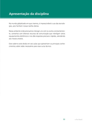 e-Tec Brasil
11
No mundo globalizado em que vivemos, é imprescindível o uso das tecnolo-
gias, pois facilitam nossas tarefas diárias.
Nesse ambiente onde precisamos interagir uns com os outros constantemen-
te, contamos com diversos recursos de comunicação que interligam vários
equipamentos eletrônicos e nos dão respostas precisas e rápidas, atendendo
aos nossos anseios.
Este caderno está divido em seis aulas que apresentam os principais conhe-
cimentos sobre redes necessários para esse curso técnico.
Apresentação da disciplina
 