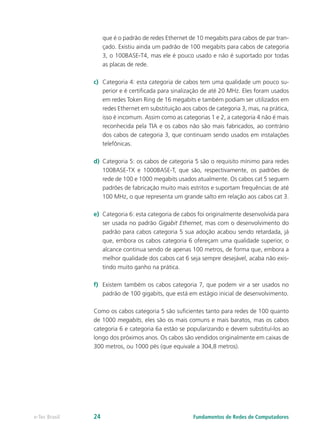 que é o padrão de redes Ethernet de 10 megabits para cabos de par tran-
çado. Existiu ainda um padrão de 100 megabits para cabos de categoria
3, o 100BASE-T4, mas ele é pouco usado e não é suportado por todas
as placas de rede.
c) Categoria 4: esta categoria de cabos tem uma qualidade um pouco su-
perior e é certificada para sinalização de até 20 MHz. Eles foram usados
em redes Token Ring de 16 megabits e também podiam ser utilizados em
redes Ethernet em substituição aos cabos de categoria 3, mas, na prática,
isso é incomum. Assim como as categorias 1 e 2, a categoria 4 não é mais
reconhecida pela TIA e os cabos não são mais fabricados, ao contrário
dos cabos de categoria 3, que continuam sendo usados em instalações
telefônicas.
d) Categoria 5: os cabos de categoria 5 são o requisito mínimo para redes
100BASE-TX e 1000BASE-T, que são, respectivamente, os padrões de
rede de 100 e 1000 megabits usados atualmente. Os cabos cat 5 seguem
padrões de fabricação muito mais estritos e suportam frequências de até
100 MHz, o que representa um grande salto em relação aos cabos cat 3.
e) Categoria 6: esta categoria de cabos foi originalmente desenvolvida para
ser usada no padrão Gigabit Ethernet, mas com o desenvolvimento do
padrão para cabos categoria 5 sua adoção acabou sendo retardada, já
que, embora os cabos categoria 6 ofereçam uma qualidade superior, o
alcance continua sendo de apenas 100 metros, de forma que, embora a
melhor qualidade dos cabos cat 6 seja sempre desejável, acaba não exis-
tindo muito ganho na prática.
f) Existem também os cabos categoria 7, que podem vir a ser usados no
padrão de 100 gigabits, que está em estágio inicial de desenvolvimento.
Como os cabos categoria 5 são suficientes tanto para redes de 100 quanto
de 1000 megabits, eles são os mais comuns e mais baratos, mas os cabos
categoria 6 e categoria 6a estão se popularizando e devem substituí-los ao
longo dos próximos anos. Os cabos são vendidos originalmente em caixas de
300 metros, ou 1000 pés (que equivale a 304,8 metros).
Fundamentos de Redes de Computadores
e-Tec Brasil 24
 