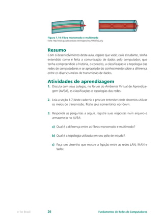 Figura 1.14: Fibra monomodo e multímodo
Fonte: http://www.guiadohardware.net/imagens/img-f44057d2.png
Resumo
Com o desenvolvimento desta aula, espero que você, caro estudante, tenha
entendido como é feita a comunicação de dados pelo computador; que
tenha compreendido a história, o conceito, a classificação e a topologia das
redes de computadores e se apropriado do conhecimento sobre a diferença
entre os diversos meios de transmissão de dados.
Atividades de aprendizagem
1. Discuta com seus colegas, no fórum do Ambiente Virtual de Aprendiza-
gem (AVEA), as classificações e topologias das redes.
2. Leia a seção 1.7 deste caderno e procure entender onde devemos utilizar
os meios de transmissão. Poste seus comentários no fórum.
3. Responda as perguntas a seguir, registre suas respostas num arquivo e
armazene-o no AVEA:
a) Qual é a diferença entre as fibras monomodo e multímodo?
b) Qual é a topologia utilizada em seu pólo de estudo?
c) Faça um desenho que mostre a ligação entre as redes LAN, MAN e
WAN.
Fundamentos de Redes de Computadores
e-Tec Brasil 26
 