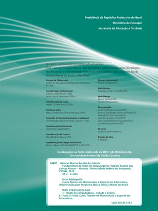 A368f Alencar, Márcio Aurélio dos Santos
Fundamentos de redes de computadores / Márcio Aurélio dos
Santos Alencar – Manaus : Universidade Federal do Amazonas,
CETAM, 2010.
47 p. : il. tabs.
Inclui bibliografia
Curso Técnico em Manutenção e Suporte em Informática,
desenvolvido pelo Programa Escola Técnica Aberta do Brasil.
ISBN: 978-85-63576-04-0
1. Redes de computadores – Estudo e ensino.
I. Título. II.Título: Curso Técnico em Manutenção e Suporte em
Informática.
CDU: 681.31.011.7
Presidência da República Federativa do Brasil
Ministério da Educação
Secretaria de Educação a Distância
Equipe de Elaboração
Centro de Educação Tecnológica do Amazonas-
CETAM
Coordenação Institucional
Adriana Lisboa Rosa/CETAM
Laura Vicuña Velasquez/CETAM
Coordenação do Curso
Helder Câmara Viana/CETAM
Professor-autor
Márcio Aurélio dos Santos Alencar/CETAM
Comissão de Acompanhamento e Validação
Universidade Federal de Santa Catarina – UFSC
Coordenação Institucional
Araci Hack Catapan/UFSC
Coordenação do Projeto
Silvia Modesto Nassar/UFSC
Coordenação de Design Instrucional
Beatriz Helena Dal Molin/UNIOESTE e EGC/UFSC
Design Instrucional
Renato Cislaghi/UFSC
Web Master
Rafaela Lunardi Comarella/UFSC
Web Design
Beatriz Wilges/UFSC
Gustavo Mateus/UFSC
Diagramação
André Rodrigues da Silva/UFSC
Bruno César Borges Soares de Ávila/UFSC
Gabriela Dal Toé Fortuna/UFSC
Guilherme Ataide Costa/UFSC
João Gabriel Doliveira Assunção/UFSC
Luís Henrique Lindner/UFSC
Revisão
Lúcia Locatelli Flôres/UFSC
Projeto Gráfico
e-Tec/MEC
Catalogação na fonte elaborada na DECTI da Biblioteca da
Universidade Federal de Santa Catarina
© Centro de Educação Tecnológica do Amazonas
Este Caderno foi elaborado em parceria entre o Centro de Educação Tecnológica
do Amazonas e a Universidade Federal de Santa Catarina para o Sistema Escola
Técnica Aberta do Brasil – e-Tec Brasil.
 