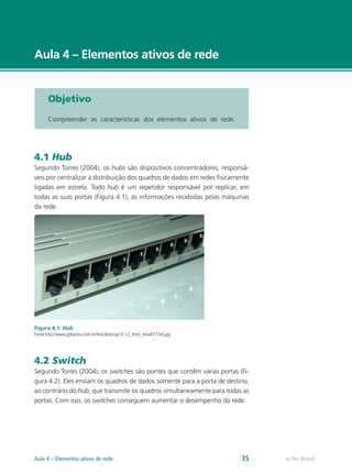 e-Tec Brasil
Aula 4 – Elementos ativos de rede
Objetivo
Compreender as características dos elementos ativos de rede.
4.1 Hub
Segundo Torres (2004), os hubs são dispositivos concentradores, responsá-
veis por centralizar a distribuição dos quadros de dados em redes fisicamente
ligadas em estrela. Todo hub é um repetidor responsável por replicar, em
todas as suas portas (Figura 4.1), as informações recebidas pelas máquinas
da rede.
Figura 4.1: Hub
Fonte:http://www.gdhpress.com.br/hmc/leia/cap12-12_html_m4a8777ed.jpg
4.2 Switch
Segundo Torres (2004), os switches são pontes que contêm várias portas (Fi-
gura 4.2). Eles enviam os quadros de dados somente para a porta de destino,
ao contrário do hub, que transmite os quadros simultaneamente para todas as
portas. Com isso, os switches conseguem aumentar o desempenho da rede.
e-Tec Brasil
Aula 4 – Elementos ativos de rede 35
 