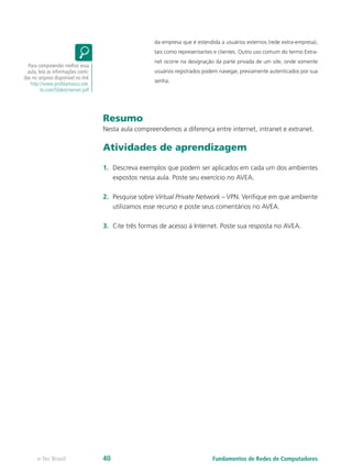 da empresa que é estendida a usuários externos (rede extra-empresa),
tais como representantes e clientes. Outro uso comum do termo Extra-
net ocorre na designação da parte privada de um site, onde somente
usuários registrados podem navegar, previamente autenticados por sua
senha.
Resumo
Nesta aula compreendemos a diferença entre internet, intranet e extranet.
Atividades de aprendizagem
1. Descreva exemplos que podem ser aplicados em cada um dos ambientes
expostos nessa aula. Poste seu exercício no AVEA.
2. Pesquise sobre Virtual Private Network – VPN. Verifique em que ambiente
utilizamos esse recurso e poste seus comentários no AVEA.
3. Cite três formas de acesso à Internet. Poste sua resposta no AVEA.
Para compreender melhor essa
aula, leia as informações conti-
das no arquivo disponível no link
http://www.profdamasco.site.
br.com/SlidesInternet.pdf
Fundamentos de Redes de Computadores
e-Tec Brasil 40
 