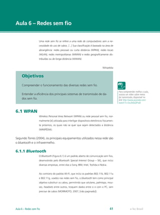 e-Tec Brasil
Aula 6 – Redes sem fio
Uma rede sem fio se refere a uma rede de computadores sem a ne-
cessidade do uso de cabos. [...] Sua classificação é baseada na área de
abrangência: redes pessoais ou curta distância (WPAN), redes locais
(WLAN), redes metropolitanas (WMAN) e redes geograficamente dis-
tribuídas ou de longa distância (WWAN).
Wikipédia
Objetivos
Compreender o funcionamento das diversas redes sem fio.
Entender a eficiência dos principais sistemas de transmissão de da-
dos sem fio.
6.1 WPAN
Wireless Personal Area Network (WPAN) ou rede pessoal sem fio, nor-
malmente [é] utilizada para interligar dispositivos eletrônicos fisicamen-
te próximos, os quais não se quer que sejam detectados a distância
(WIKIPÉDIA).
Segundo Torres (2004), os principais equipamentos utilizados nessa rede são
o bluetooth e o infravermelho.
6.1.1 Bluetooth
O Bluetooth (Figura 6.1) é um padrão aberto de comunicação sem fios,
desenvolvido pelo Bluetooth Special Interest Group – SIG, que inclui
diversas empresas, entre elas a Sony, IBM, Intel, Toshiba e Nokia.
Ao contrário do padrão Wi-Fi, que inclui os padrões 802.11b, 802.11a
e 802.11g, usados nas redes sem fio, o bluetooth tem como principal
objetivo substituir os cabos, permitindo que celulares, palmtops, mou-
ses, headsets entre outros, troquem dados entre si e com o PC, sem
precisar de cabos (MORIMOTO, 2007, [não paginado]).
Para compreender melhor a aula,
assista um vídeo sobre meios
de transmissão, disponível no
link http://www.youtube.com/
watch?v=Ew2k6xQPxs8
e-Tec Brasil
Aula 6 – Redes sem Fio 41
 