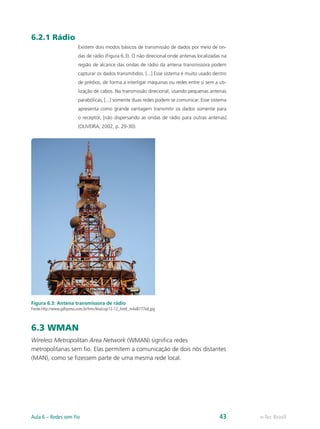 6.2.1 Rádio
Existem dois modos básicos de transmissão de dados por meio de on-
das de rádio (Figura 6.3). O não direcional onde antenas localizadas na
região de alcance das ondas de rádio da antena transmissora podem
capturar os dados transmitidos. [...] Esse sistema é muito usado dentro
de prédios, de forma a interligar máquinas ou redes entre si sem a uti-
lização de cabos. Na transmissão direcional, usando pequenas antenas
parabólicas, [...] somente duas redes podem se comunicar. Esse sistema
apresenta como grande vantagem transmitir os dados somente para
o receptor, [não dispersando as ondas de rádio para outras antenas]
(OLIVEIRA, 2002, p. 29-30).
Figura 6.3: Antena transmissora de rádio
Fonte:http://www.gdhpress.com.br/hmc/leia/cap12-12_html_m4a8777ed.jpg
6.3 WMAN
Wireless Metropolitan Area Network (WMAN) significa redes
metropolitanas sem fio. Elas permitem a comunicação de dois nós distantes
(MAN), como se fizessem parte de uma mesma rede local.
e-Tec Brasil
Aula 6 – Redes sem Fio 43
 