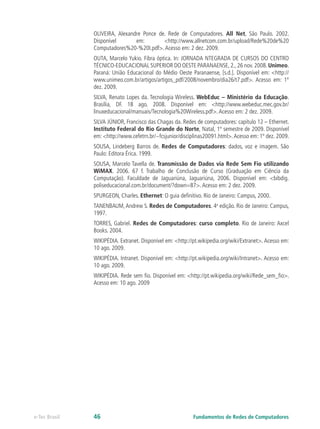 OLIVEIRA, Alexandre Ponce de. Rede de Computadores. All Net, São Paulo. 2002.
Disponível em: <http://www.allnetcom.com.br/upload/Rede%20de%20
Computadores%20-%20I.pdf>.Acesso em: 2 dez. 2009.
OUTA, Marcelo Yukio. Fibra óptica. In: JORNADA NTEGRADA DE CURSOS DO CENTRO
TÉCNICO-EDUCACIONAL SUPERIOR DO OESTE PARANAENSE,2.,26 nov.2008.Unimeo.
Paraná: União Educacional do Médio Oeste Paranaense, [s.d.]. Disponível em: <http://
www.unimeo.com.br/artigos/artigos_pdf/2008/novembro/dia26/t7.pdf>. Acesso em: 1º
dez. 2009.
SILVA, Renato Lopes da. Tecnologia Wireless. WebEduc – Ministério da Educação.
Brasília, DF. 18 ago. 2008. Disponível em: <http://www.webeduc.mec.gov.br/
linuxeducacional/manuais/Tecnologia%20Wireless.pdf>.Acesso em: 2 dez. 2009.
SILVA JÚNIOR, Francisco das Chagas da. Redes de computadores: capítulo 12 – Ethernet.
Instituto Federal do Rio Grande do Norte, Natal, 1º semestre de 2009. Disponível
em: <http://www.cefetrn.br/~fcsjunior/disciplinas20091.html>.Acesso em: 1º dez. 2009.
SOUSA, Lindeberg Barros de. Redes de Computadores: dados, voz e imagem. São
Paulo: Editora Érica. 1999.
SOUSA, Marcelo Tavella de. Transmissão de Dados via Rede Sem Fio utilizando
WiMAX. 2006. 67 f. Trabalho de Conclusão de Curso (Graduação em Ciência da
Computação). Faculdade de Jaguariúna, Jaguariúna, 2006. Disponível em: <bibdig.
poliseducacional.com.br/document/?down=87>.Acesso em: 2 dez. 2009.
SPURGEON, Charles. Ethernet: O guia definitivo. Rio de Janeiro: Campus, 2000.
TANENBAUM,Andrew S. Redes de Computadores. 4a
edição. Rio de Janeiro: Campus,
1997.
TORRES, Gabriel. Redes de Computadores: curso completo. Rio de Janeiro: Axcel
Books. 2004.
WIKIPÉDIA. Extranet. Disponível em: <http://pt.wikipedia.org/wiki/Extranet>. Acesso em:
10 ago. 2009.
WIKIPÉDIA. Intranet. Disponível em: <http://pt.wikipedia.org/wiki/Intranet>. Acesso em:
10 ago. 2009.
WIKIPÉDIA. Rede sem fio. Disponível em: <http://pt.wikipedia.org/wiki/Rede_sem_fio>.
Acesso em: 10 ago. 2009
Fundamentos de Redes de Computadores
e-Tec Brasil 46
 