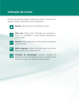 e-Tec Brasil
5
Indicação de ícones
Os ícones são elementos gráficos utilizados para ampliar as formas de lin-
guagem e facilitar a organização e a leitura hipertextual.
Atenção: indica pontos de maior relevância no texto.
Saiba mais: oferece novas informações que enriquecem o
assunto ou “curiosidades” e notícias recentes relacionadas ao
tema estudado.
Glossário: indica a definição de um termo, palavra ou expressão
utilizada no texto.
Mídias integradas: remete o tema para outras fontes: livros,
filmes, músicas, sites, programas de TV.
Atividades de aprendizagem: apresenta atividades em
diferentes níveis de aprendizagem para que o estudante possa
realizá-las e conferir o seu domínio do tema estudado.
 