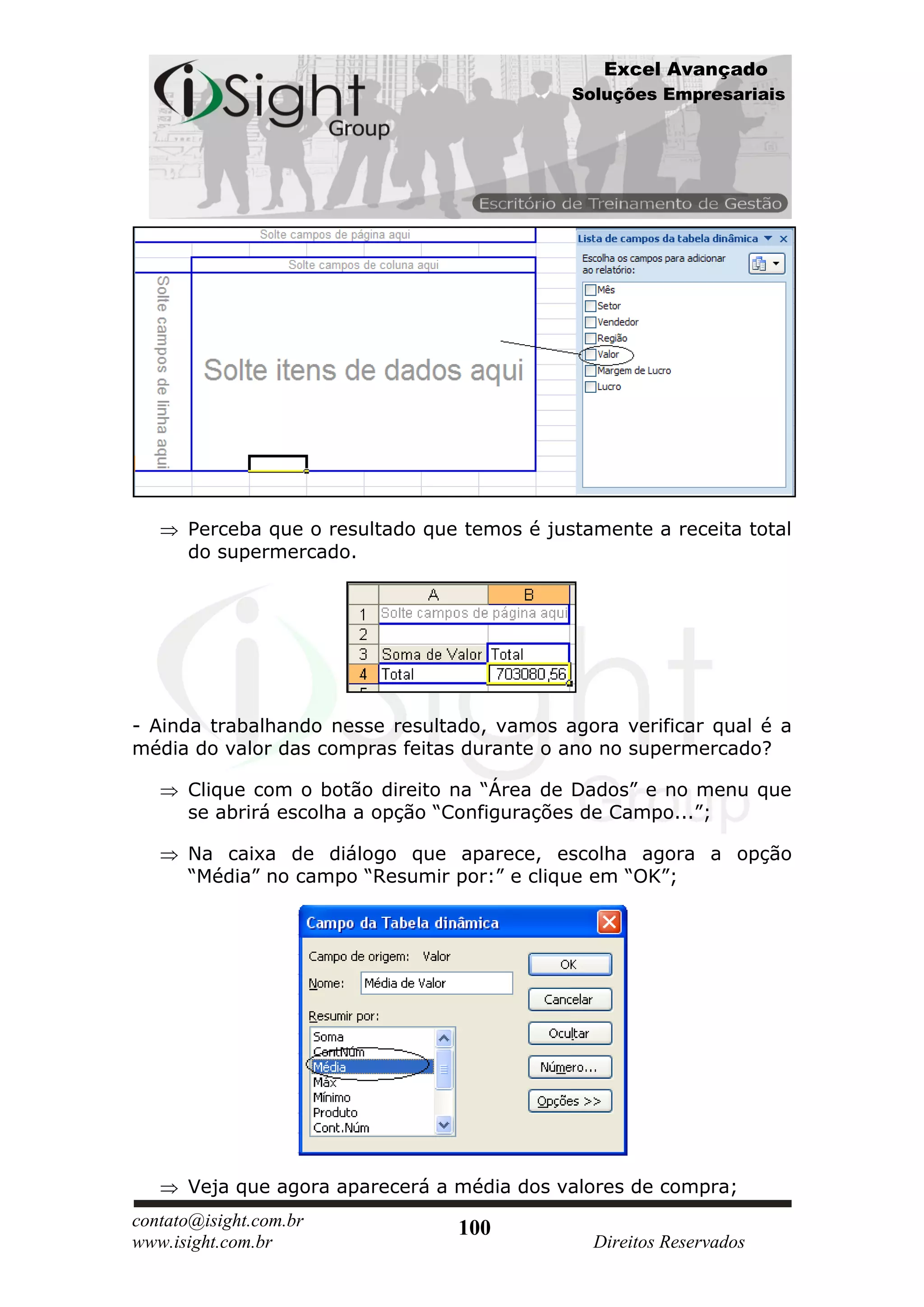 Excel Avançado
                                             Soluções Empresariais




      Perceba que o resultado que temos é justamente a receita total
      do supermercado.




- Ainda trabalhando nesse resultado, vamos agora verificar qual é a
média do valor das compras feitas durante o ano no supermercado?

      Clique com o botão direito na “Área de Dados” e no menu que
      se abrirá escolha a opção “Configurações de Campo...”;

      Na caixa de diálogo que aparece, escolha agora a opção
      “Média” no campo “Resumir por:” e clique em “OK”;




      Veja que agora aparecerá a média dos valores de compra;
contato@isight.com.br            100
www.isight.com.br                              Direitos Reservados
 