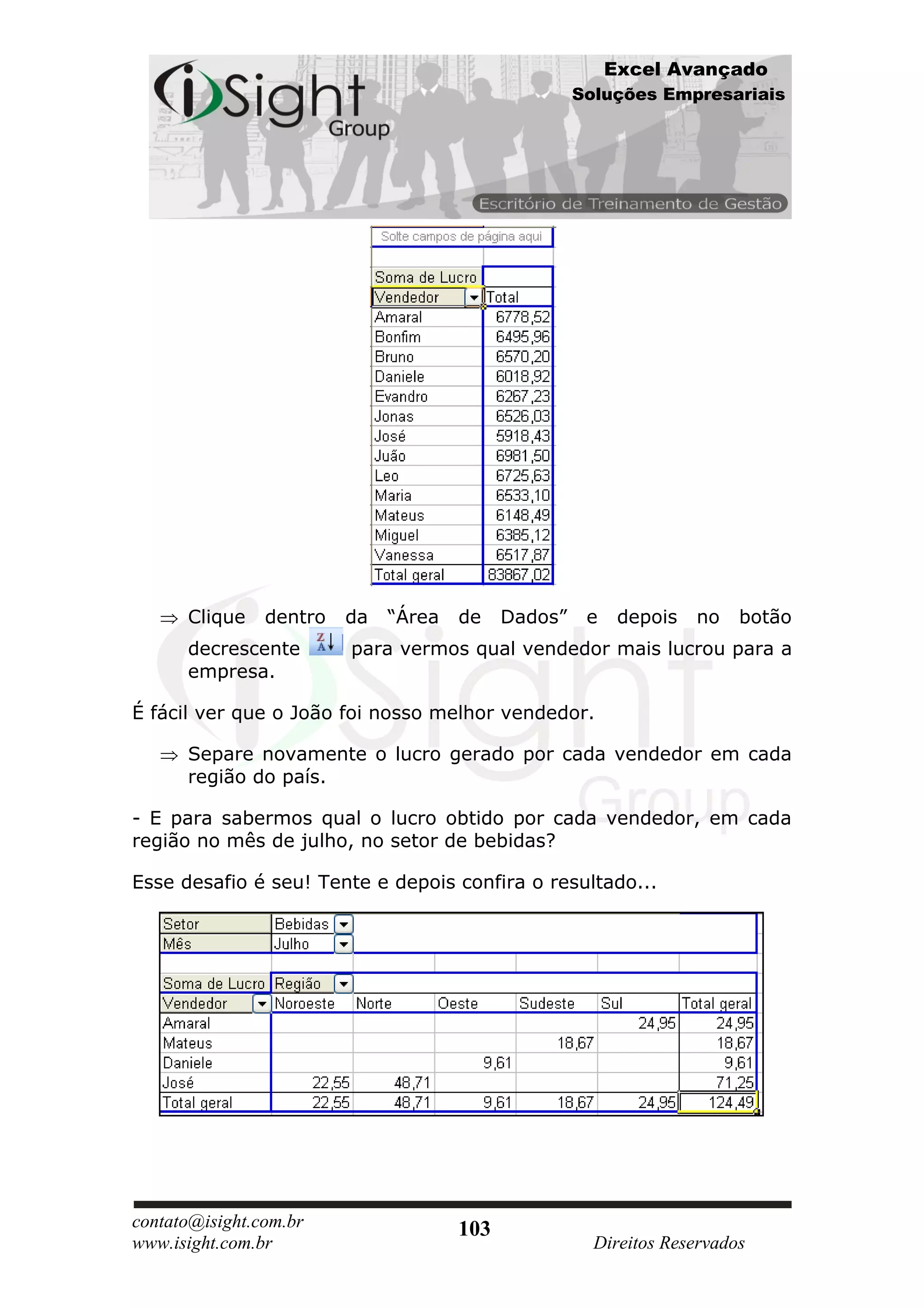 Excel Avançado
                                                     Soluções Empresariais




      Clique    dentro   da   “Área   de    Dados”    e    depois   no   botão
      decrescente        para vermos qual vendedor mais lucrou para a
      empresa.

É fácil ver que o João foi nosso melhor vendedor.

      Separe novamente o lucro gerado por cada vendedor em cada
      região do país.

- E para sabermos qual o lucro obtido por cada vendedor, em cada
região no mês de julho, no setor de bebidas?

Esse desafio é seu! Tente e depois confira o resultado...




contato@isight.com.br                 103
www.isight.com.br                                      Direitos Reservados
 