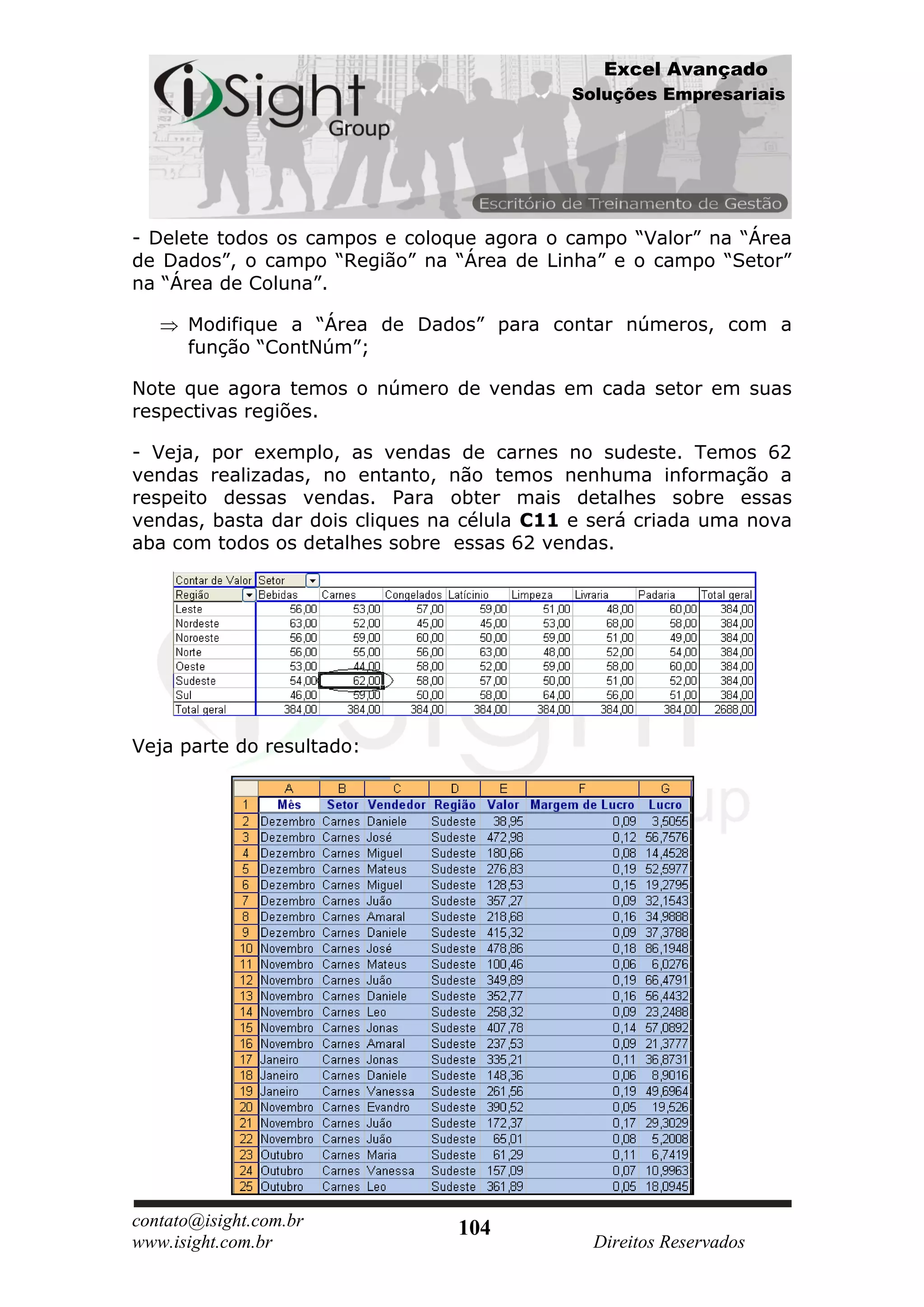 Excel Avançado
                                            Soluções Empresariais




- Delete todos os campos e coloque agora o campo “Valor” na “Área
de Dados”, o campo “Região” na “Área de Linha” e o campo “Setor”
na “Área de Coluna”.

      Modifique a “Área de Dados” para contar números, com a
      função “ContNúm”;

Note que agora temos o número de vendas em cada setor em suas
respectivas regiões.

- Veja, por exemplo, as vendas de carnes no sudeste. Temos 62
vendas realizadas, no entanto, não temos nenhuma informação a
respeito dessas vendas. Para obter mais detalhes sobre essas
vendas, basta dar dois cliques na célula C11 e será criada uma nova
aba com todos os detalhes sobre essas 62 vendas.




Veja parte do resultado:




contato@isight.com.br            104
www.isight.com.br                             Direitos Reservados
 