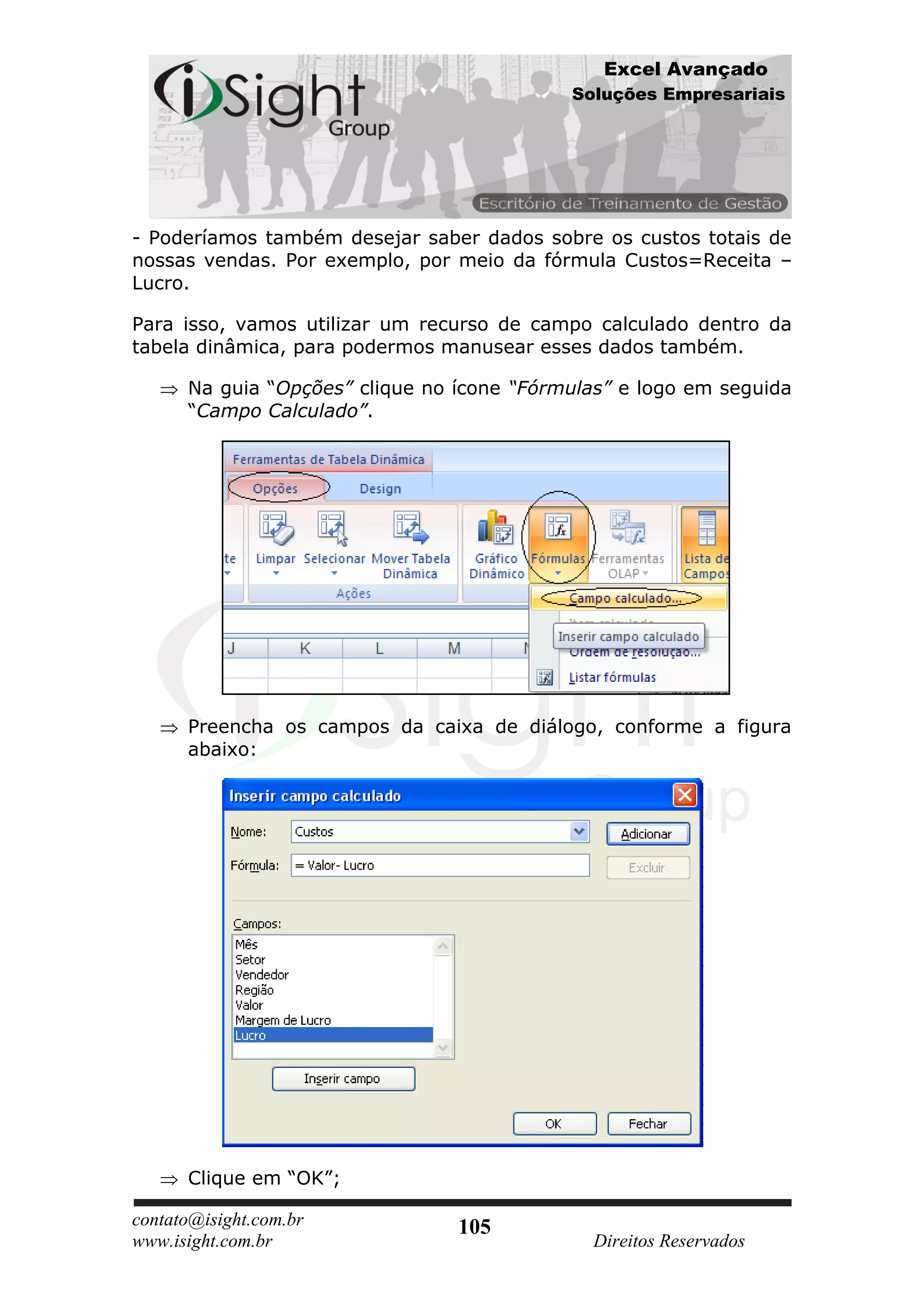 Excel Avançado
                                            Soluções Empresariais




- Poderíamos também desejar saber dados sobre os custos totais de
nossas vendas. Por exemplo, por meio da fórmula Custos=Receita –
Lucro.

Para isso, vamos utilizar um recurso de campo calculado dentro da
tabela dinâmica, para podermos manusear esses dados também.

      Na guia “Opções” clique no ícone “Fórmulas” e logo em seguida
      “Campo Calculado”.




      Preencha os campos da caixa de diálogo, conforme a figura
      abaixo:




      Clique em “OK”;

contato@isight.com.br            105
www.isight.com.br                             Direitos Reservados
 