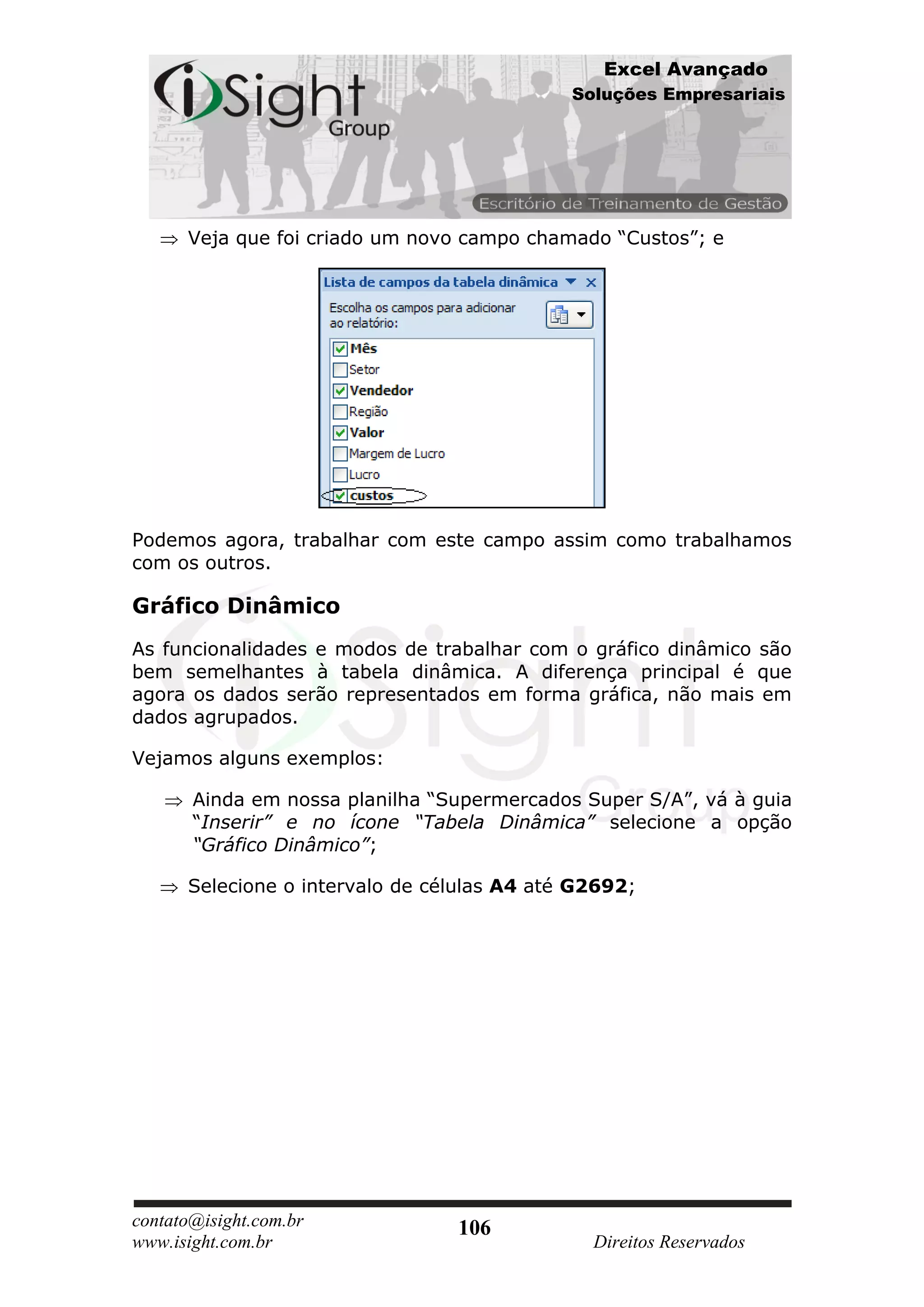 Excel Avançado
                                             Soluções Empresariais




      Veja que foi criado um novo campo chamado “Custos”; e




Podemos agora, trabalhar com este campo assim como trabalhamos
com os outros.

Gráfico Dinâmico
As funcionalidades e modos de trabalhar com o gráfico dinâmico são
bem semelhantes à tabela dinâmica. A diferença principal é que
agora os dados serão representados em forma gráfica, não mais em
dados agrupados.

Vejamos alguns exemplos:

       Ainda em nossa planilha “Supermercados Super S/A”, vá à guia
       “Inserir” e no ícone “Tabela Dinâmica” selecione a opção
       “Gráfico Dinâmico”;

      Selecione o intervalo de células A4 até G2692;




contato@isight.com.br            106
www.isight.com.br                              Direitos Reservados
 
