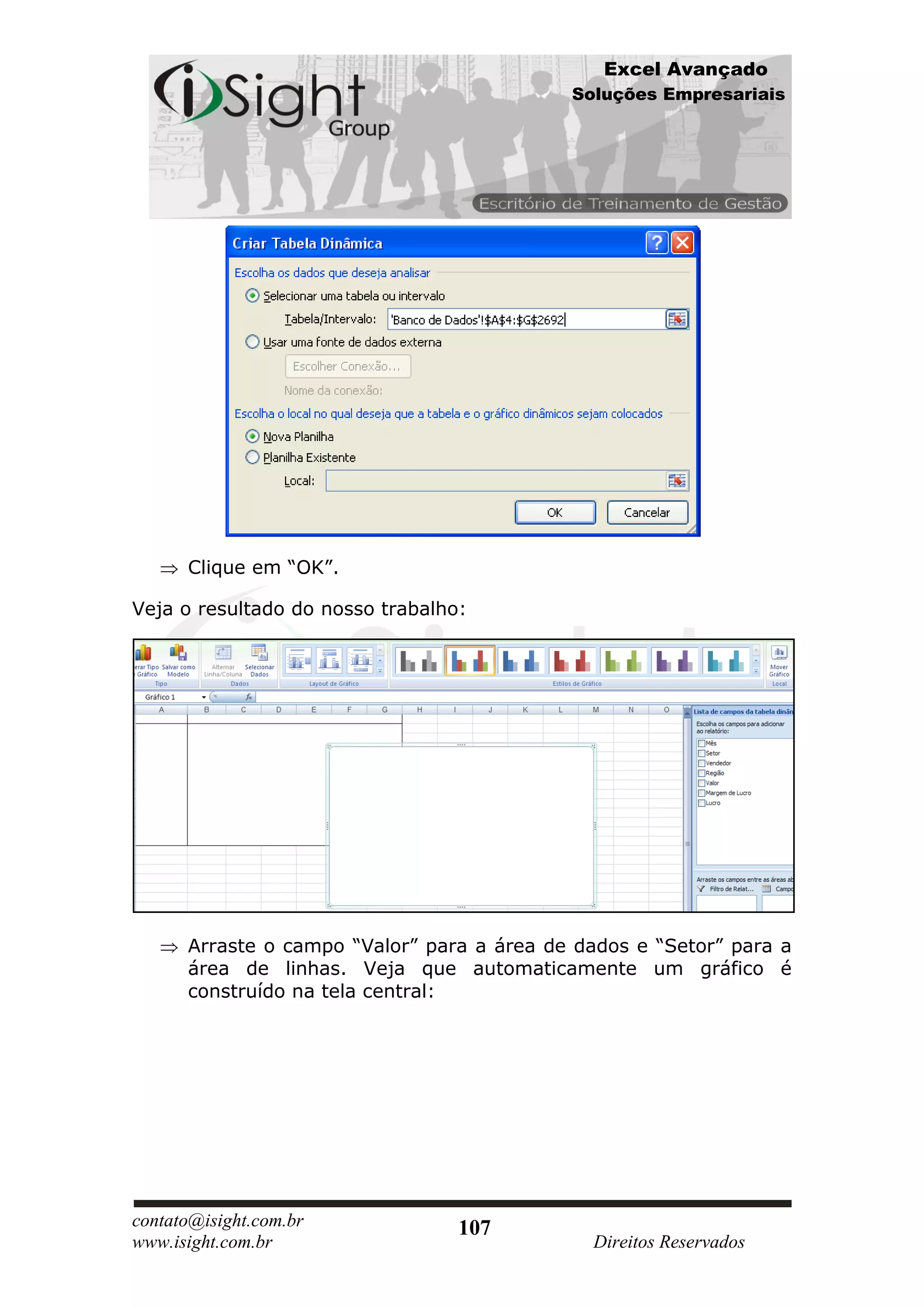Excel Avançado
                                            Soluções Empresariais




      Clique em “OK”.

Veja o resultado do nosso trabalho:




      Arraste o campo “Valor” para a área de dados e “Setor” para a
      área de linhas. Veja que automaticamente um gráfico é
      construído na tela central:




contato@isight.com.br             107
www.isight.com.br                             Direitos Reservados
 