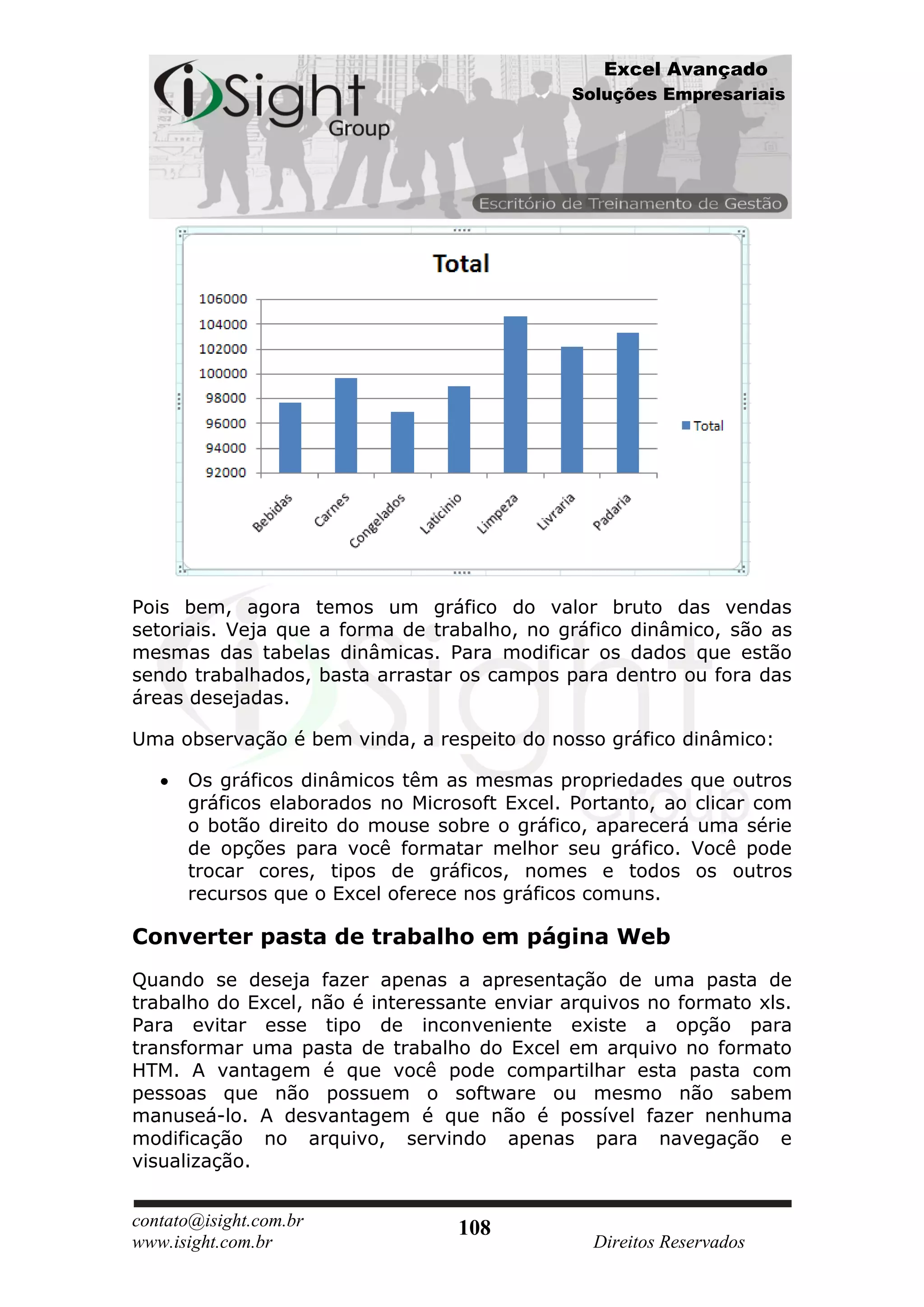 Excel Avançado
                                              Soluções Empresariais




Pois bem, agora temos um gráfico do valor bruto das vendas
setoriais. Veja que a forma de trabalho, no gráfico dinâmico, são as
mesmas das tabelas dinâmicas. Para modificar os dados que estão
sendo trabalhados, basta arrastar os campos para dentro ou fora das
áreas desejadas.

Uma observação é bem vinda, a respeito do nosso gráfico dinâmico:

      Os gráficos dinâmicos têm as mesmas propriedades que outros
      gráficos elaborados no Microsoft Excel. Portanto, ao clicar com
      o botão direito do mouse sobre o gráfico, aparecerá uma série
      de opções para você formatar melhor seu gráfico. Você pode
      trocar cores, tipos de gráficos, nomes e todos os outros
      recursos que o Excel oferece nos gráficos comuns.

Converter pasta de trabalho em página Web
Quando se deseja fazer apenas a apresentação de uma pasta de
trabalho do Excel, não é interessante enviar arquivos no formato xls.
Para evitar esse tipo de inconveniente existe a opção para
transformar uma pasta de trabalho do Excel em arquivo no formato
HTM. A vantagem é que você pode compartilhar esta pasta com
pessoas que não possuem o software ou mesmo não sabem
manuseá-lo. A desvantagem é que não é possível fazer nenhuma
modificação no arquivo, servindo apenas para navegação e
visualização.


contato@isight.com.br             108
www.isight.com.br                               Direitos Reservados
 