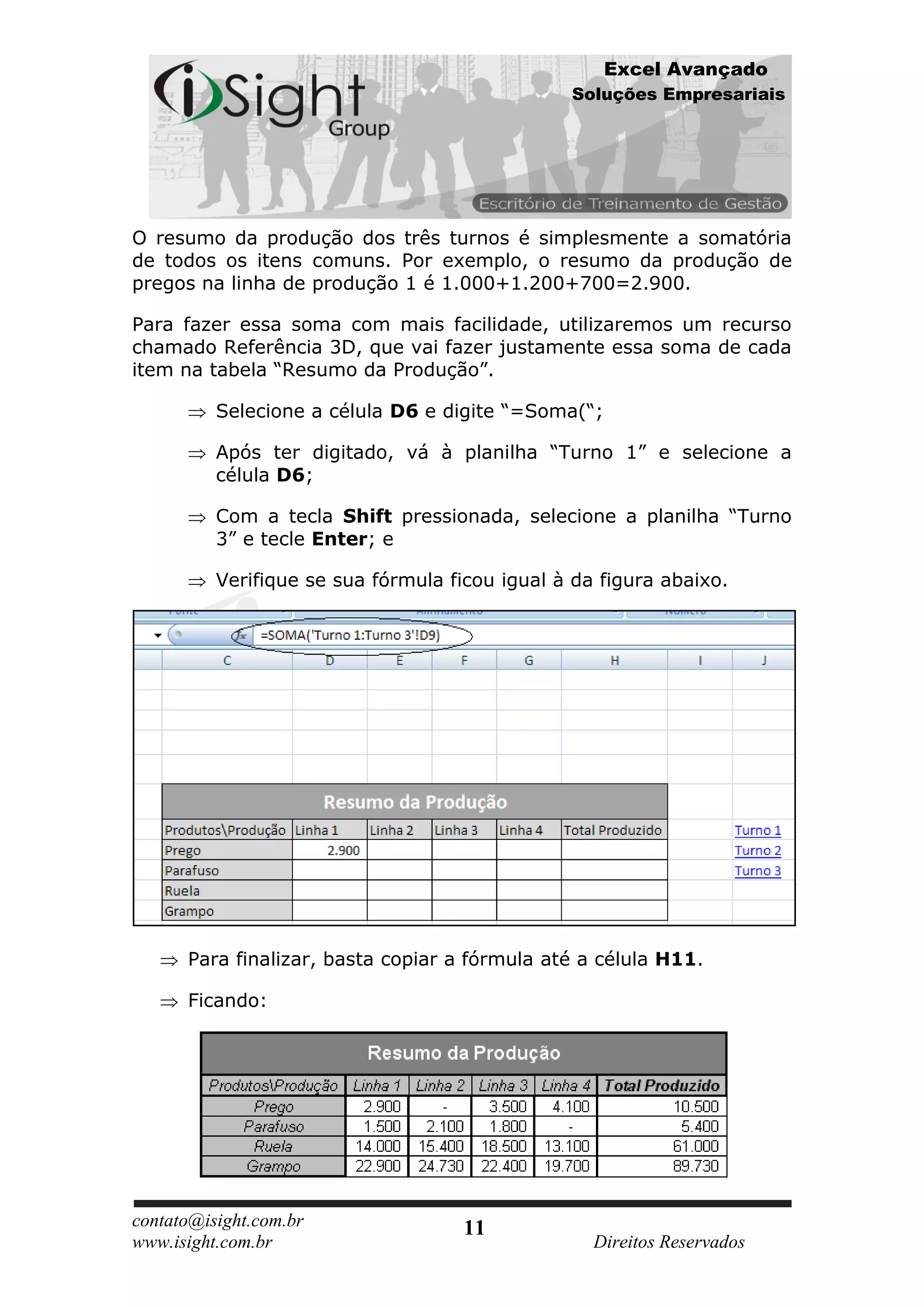 Excel Avançado
                                                Soluções Empresariais




O resumo da produção dos três turnos é simplesmente a somatória
de todos os itens comuns. Por exemplo, o resumo da produção de
pregos na linha de produção 1 é 1.000+1.200+700=2.900.

Para fazer essa soma com mais facilidade, utilizaremos um recurso
chamado Referência 3D, que vai fazer justamente essa soma de cada
item na tabela “Resumo da Produção”.

          Selecione a célula D6 e digite “=Soma(“;

          Após ter digitado, vá à planilha “Turno 1” e selecione a
          célula D6;

          Com a tecla Shift pressionada, selecione a planilha “Turno
          3” e tecle Enter; e

          Verifique se sua fórmula ficou igual à da figura abaixo.




      Para finalizar, basta copiar a fórmula até a célula H11.

      Ficando:




contato@isight.com.br                11
www.isight.com.br                                  Direitos Reservados
 