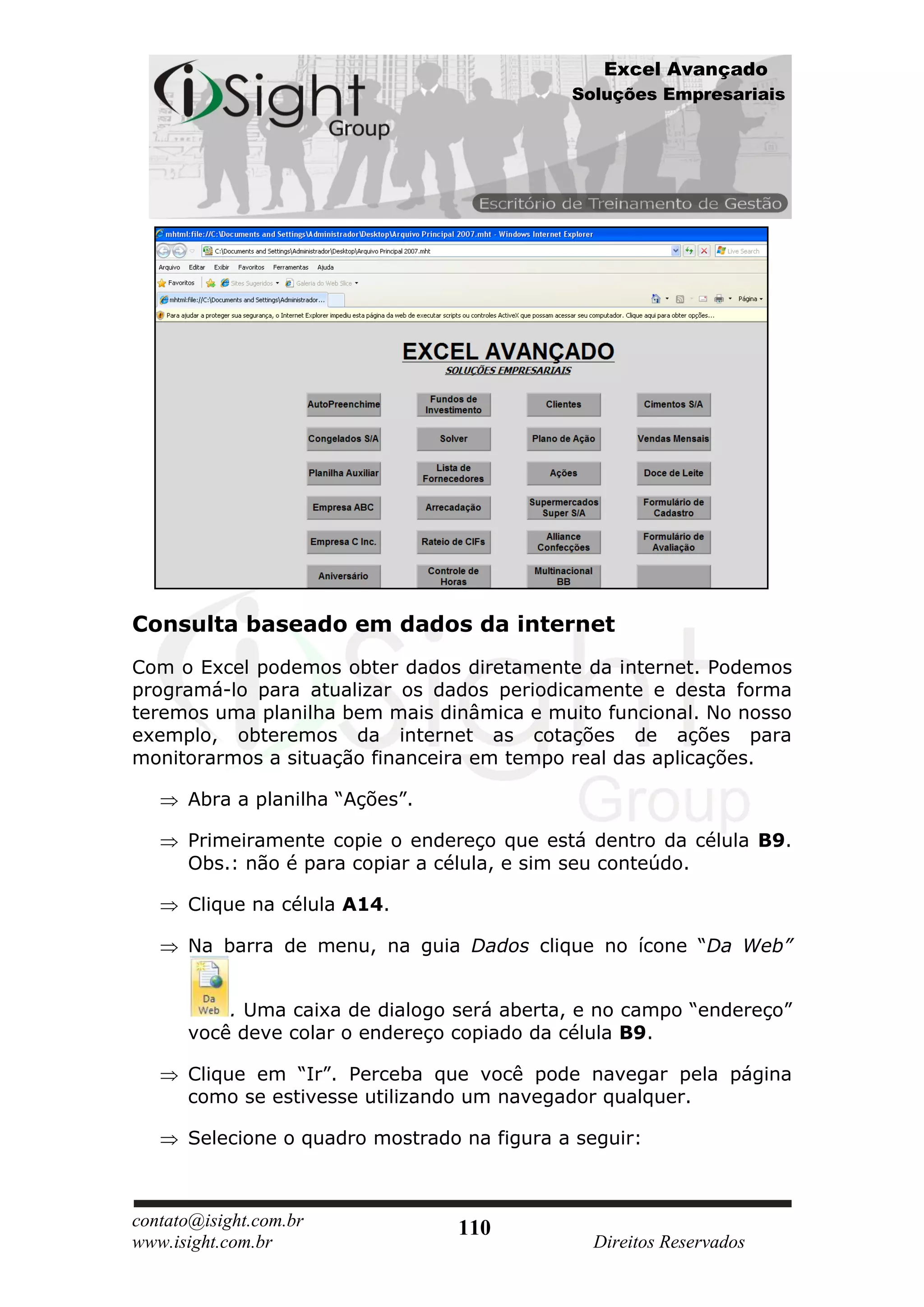 Excel Avançado
                                             Soluções Empresariais




Consulta baseado em dados da internet
Com o Excel podemos obter dados diretamente da internet. Podemos
programá-lo para atualizar os dados periodicamente e desta forma
teremos uma planilha bem mais dinâmica e muito funcional. No nosso
exemplo, obteremos da internet as cotações de ações para
monitorarmos a situação financeira em tempo real das aplicações.

      Abra a planilha “Ações”.

      Primeiramente copie o endereço que está dentro da célula B9.
      Obs.: não é para copiar a célula, e sim seu conteúdo.

      Clique na célula A14.

      Na barra de menu, na guia Dados clique no ícone “Da Web”


          . Uma caixa de dialogo será aberta, e no campo “endereço”
      você deve colar o endereço copiado da célula B9.

      Clique em “Ir”. Perceba que você pode navegar pela página
      como se estivesse utilizando um navegador qualquer.

      Selecione o quadro mostrado na figura a seguir:



contato@isight.com.br            110
www.isight.com.br                              Direitos Reservados
 