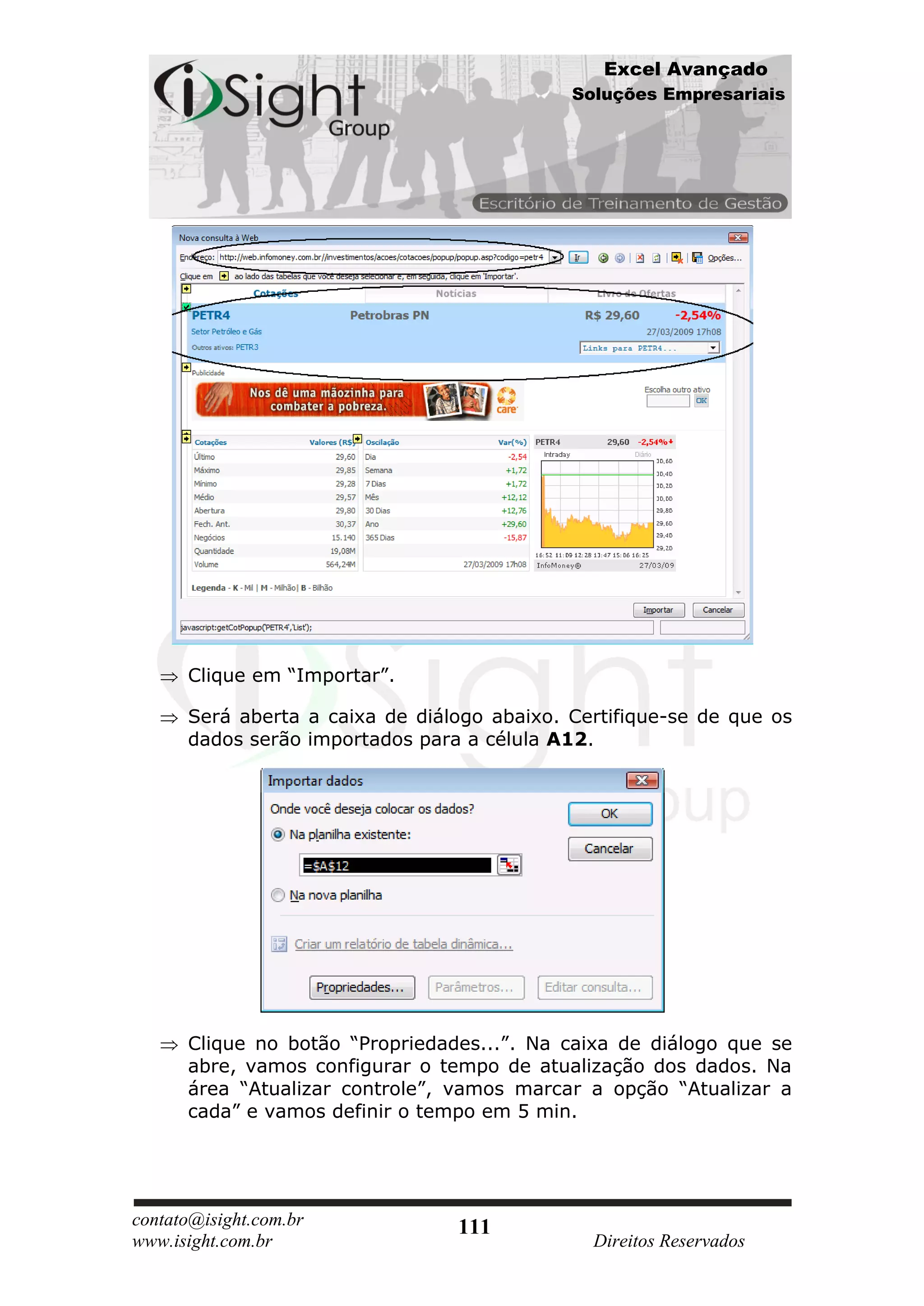 Excel Avançado
                                             Soluções Empresariais




      Clique em “Importar”.

      Será aberta a caixa de diálogo abaixo. Certifique-se de que os
      dados serão importados para a célula A12.




      Clique no botão “Propriedades...”. Na caixa de diálogo que se
      abre, vamos configurar o tempo de atualização dos dados. Na
      área “Atualizar controle”, vamos marcar a opção “Atualizar a
      cada” e vamos definir o tempo em 5 min.




contato@isight.com.br            111
www.isight.com.br                              Direitos Reservados
 