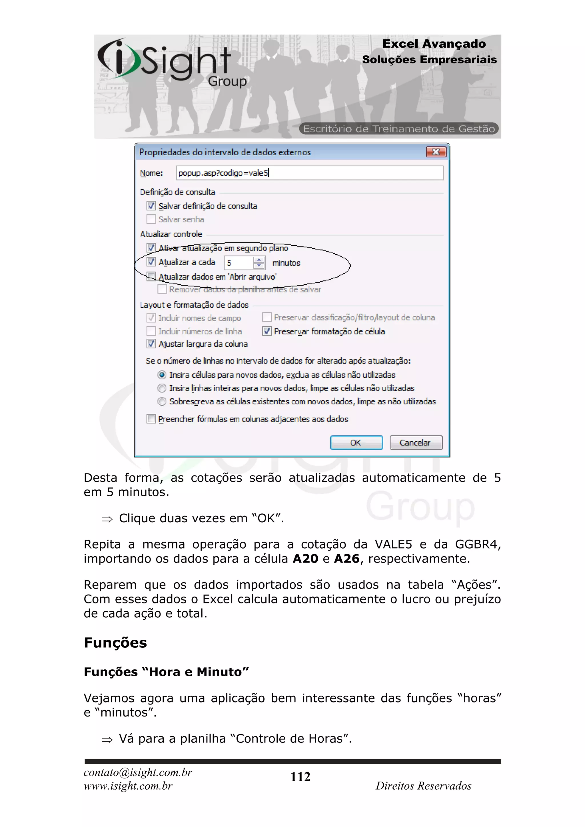 Excel Avançado
                                                Soluções Empresariais




Desta forma, as cotações serão atualizadas automaticamente de 5
em 5 minutos.

      Clique duas vezes em “OK”.

Repita a mesma operação para a cotação da VALE5 e da GGBR4,
importando os dados para a célula A20 e A26, respectivamente.

Reparem que os dados importados são usados na tabela “Ações”.
Com esses dados o Excel calcula automaticamente o lucro ou prejuízo
de cada ação e total.

Funções

Funções “Hora e Minuto”

Vejamos agora uma aplicação bem interessante das funções “horas”
e “minutos”.

      Vá para a planilha “Controle de Horas”.

contato@isight.com.br              112
www.isight.com.br                                 Direitos Reservados
 