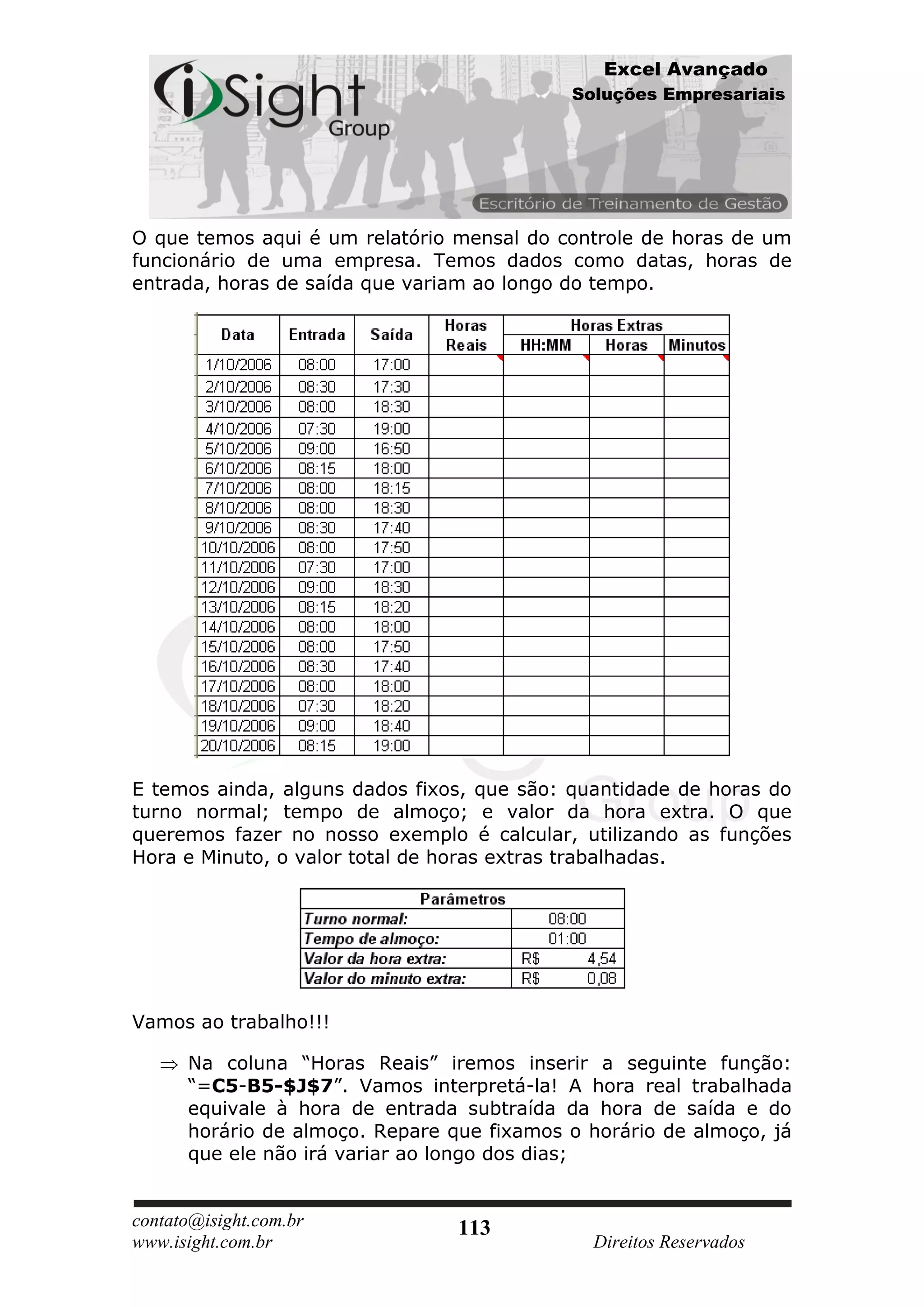 Excel Avançado
                                            Soluções Empresariais




O que temos aqui é um relatório mensal do controle de horas de um
funcionário de uma empresa. Temos dados como datas, horas de
entrada, horas de saída que variam ao longo do tempo.




E temos ainda, alguns dados fixos, que são: quantidade de horas do
turno normal; tempo de almoço; e valor da hora extra. O que
queremos fazer no nosso exemplo é calcular, utilizando as funções
Hora e Minuto, o valor total de horas extras trabalhadas.




Vamos ao trabalho!!!

      Na coluna “Horas Reais” iremos inserir a seguinte função:
      “=C5-B5-$J$7”. Vamos interpretá-la! A hora real trabalhada
      equivale à hora de entrada subtraída da hora de saída e do
      horário de almoço. Repare que fixamos o horário de almoço, já
      que ele não irá variar ao longo dos dias;


contato@isight.com.br            113
www.isight.com.br                             Direitos Reservados
 