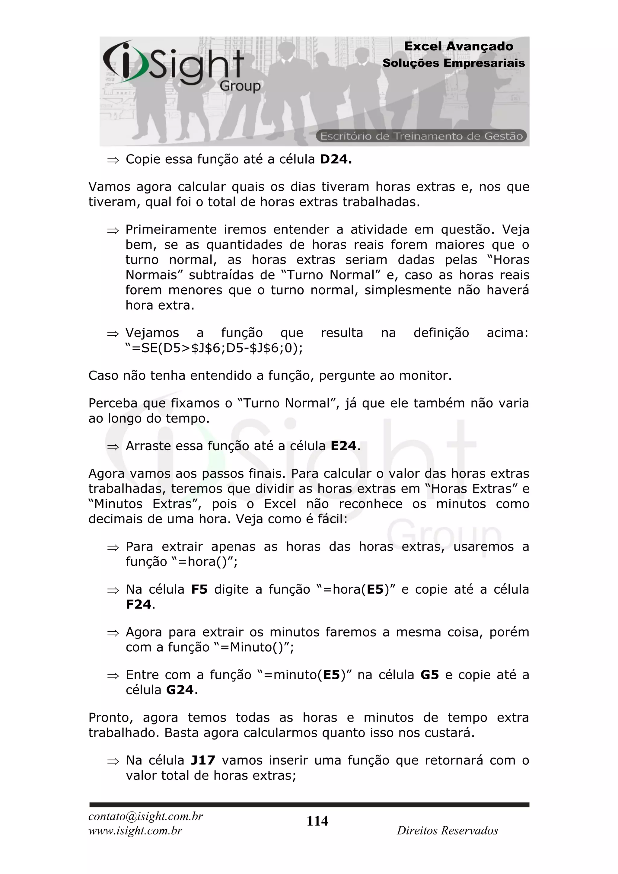 Excel Avançado
                                              Soluções Empresariais




      Copie essa função até a célula D24.

Vamos agora calcular quais os dias tiveram horas extras e, nos que
tiveram, qual foi o total de horas extras trabalhadas.

      Primeiramente iremos entender a atividade em questão. Veja
      bem, se as quantidades de horas reais forem maiores que o
      turno normal, as horas extras seriam dadas pelas “Horas
      Normais” subtraídas de “Turno Normal” e, caso as horas reais
      forem menores que o turno normal, simplesmente não haverá
      hora extra.

      Vejamos a função que          resulta   na      definição    acima:
      “=SE(D5>$J$6;D5-$J$6;0);

Caso não tenha entendido a função, pergunte ao monitor.

Perceba que fixamos o “Turno Normal”, já que ele também não varia
ao longo do tempo.

      Arraste essa função até a célula E24.

Agora vamos aos passos finais. Para calcular o valor das horas extras
trabalhadas, teremos que dividir as horas extras em “Horas Extras” e
“Minutos Extras”, pois o Excel não reconhece os minutos como
decimais de uma hora. Veja como é fácil:

      Para extrair apenas as horas das horas extras, usaremos a
      função “=hora()”;

      Na célula F5 digite a função “=hora(E5)” e copie até a célula
      F24.

      Agora para extrair os minutos faremos a mesma coisa, porém
      com a função “=Minuto()”;

      Entre com a função “=minuto(E5)” na célula G5 e copie até a
      célula G24.

Pronto, agora temos todas as horas e minutos de tempo extra
trabalhado. Basta agora calcularmos quanto isso nos custará.

      Na célula J17 vamos inserir uma função que retornará com o
      valor total de horas extras;


contato@isight.com.br             114
www.isight.com.br                                  Direitos Reservados
 