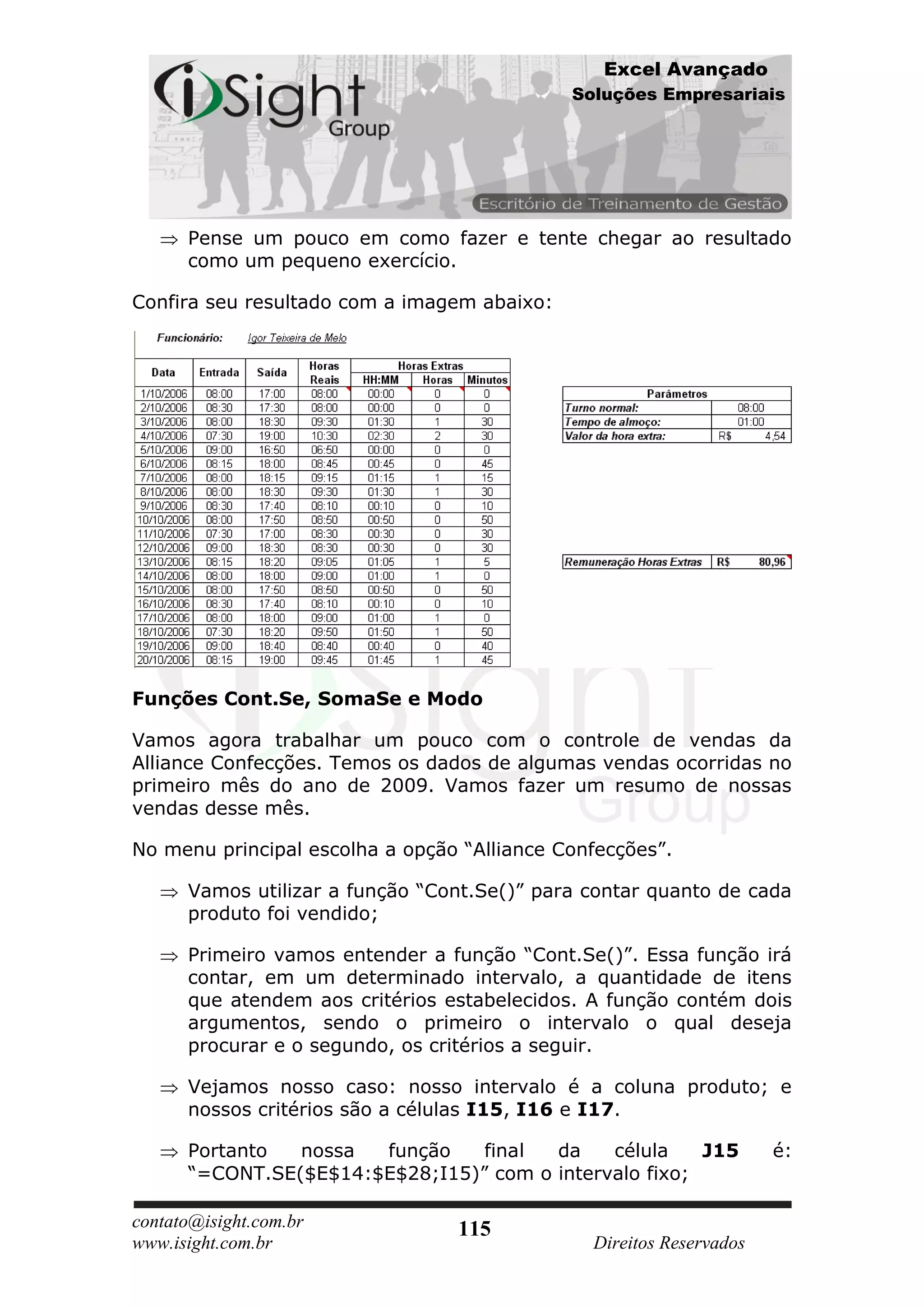 Excel Avançado
                                             Soluções Empresariais




      Pense um pouco em como fazer e tente chegar ao resultado
      como um pequeno exercício.

Confira seu resultado com a imagem abaixo:




Funções Cont.Se, SomaSe e Modo

Vamos agora trabalhar um pouco com o controle de vendas da
Alliance Confecções. Temos os dados de algumas vendas ocorridas no
primeiro mês do ano de 2009. Vamos fazer um resumo de nossas
vendas desse mês.

No menu principal escolha a opção “Alliance Confecções”.

      Vamos utilizar a função “Cont.Se()” para contar quanto de cada
      produto foi vendido;

      Primeiro vamos entender a função “Cont.Se()”. Essa função irá
      contar, em um determinado intervalo, a quantidade de itens
      que atendem aos critérios estabelecidos. A função contém dois
      argumentos, sendo o primeiro o intervalo o qual deseja
      procurar e o segundo, os critérios a seguir.

      Vejamos nosso caso: nosso intervalo é a coluna produto; e
      nossos critérios são a células I15, I16 e I17.

      Portanto  nossa  função    final  da    célula    J15          é:
      “=CONT.SE($E$14:$E$28;I15)” com o intervalo fixo;

contato@isight.com.br            115
www.isight.com.br                              Direitos Reservados
 