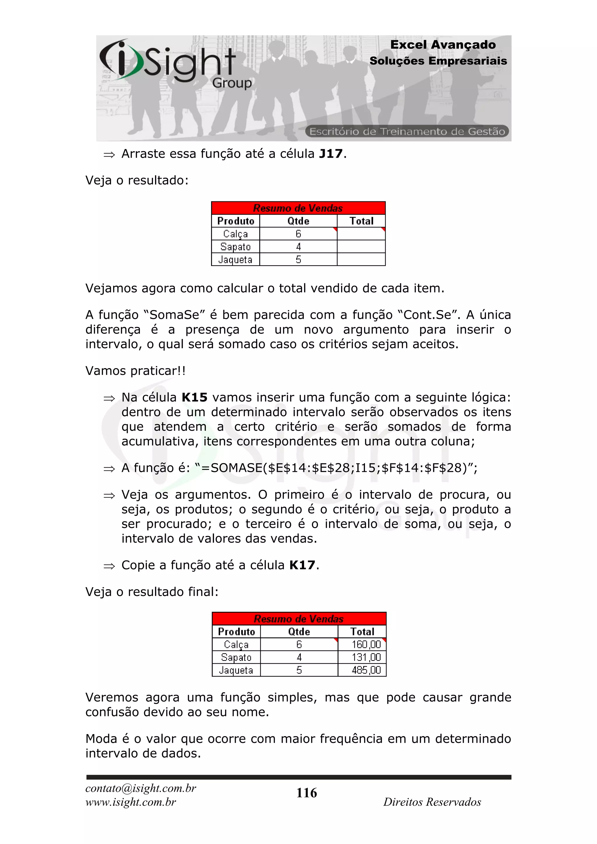Excel Avançado
                                              Soluções Empresariais




      Arraste essa função até a célula J17.

Veja o resultado:




Vejamos agora como calcular o total vendido de cada item.

A função “SomaSe” é bem parecida com a função “Cont.Se”. A única
diferença é a presença de um novo argumento para inserir o
intervalo, o qual será somado caso os critérios sejam aceitos.

Vamos praticar!!

      Na célula K15 vamos inserir uma função com a seguinte lógica:
      dentro de um determinado intervalo serão observados os itens
      que atendem a certo critério e serão somados de forma
      acumulativa, itens correspondentes em uma outra coluna;

      A função é: “=SOMASE($E$14:$E$28;I15;$F$14:$F$28)”;

      Veja os argumentos. O primeiro é o intervalo de procura, ou
      seja, os produtos; o segundo é o critério, ou seja, o produto a
      ser procurado; e o terceiro é o intervalo de soma, ou seja, o
      intervalo de valores das vendas.

      Copie a função até a célula K17.

Veja o resultado final:




Veremos agora uma função simples, mas que pode causar grande
confusão devido ao seu nome.

Moda é o valor que ocorre com maior frequência em um determinado
intervalo de dados.

contato@isight.com.br             116
www.isight.com.br                               Direitos Reservados
 