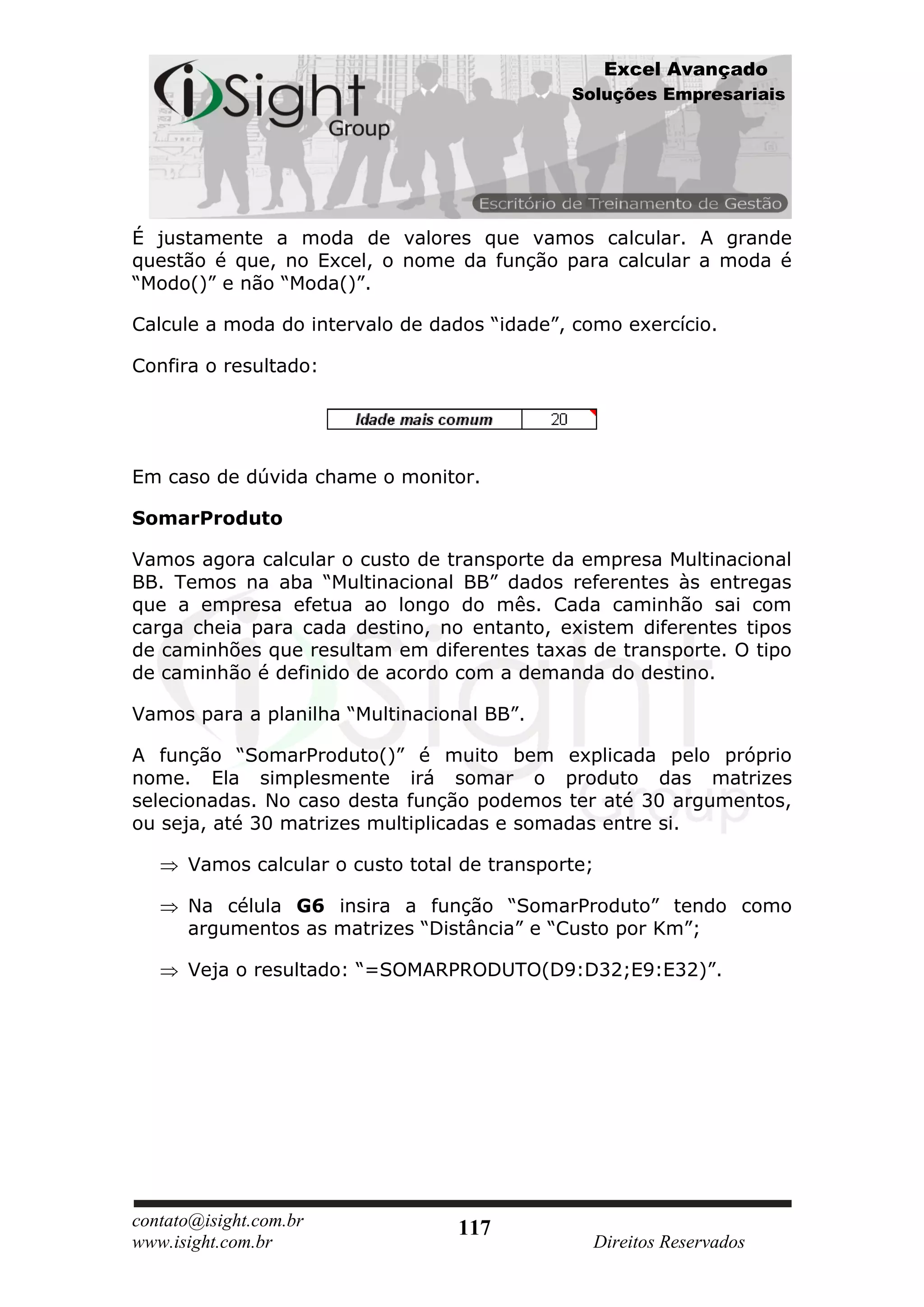 Excel Avançado
                                              Soluções Empresariais




É justamente a moda de valores que vamos calcular. A grande
questão é que, no Excel, o nome da função para calcular a moda é
“Modo()” e não “Moda()”.

Calcule a moda do intervalo de dados “idade”, como exercício.

Confira o resultado:




Em caso de dúvida chame o monitor.

SomarProduto

Vamos agora calcular o custo de transporte da empresa Multinacional
BB. Temos na aba “Multinacional BB” dados referentes às entregas
que a empresa efetua ao longo do mês. Cada caminhão sai com
carga cheia para cada destino, no entanto, existem diferentes tipos
de caminhões que resultam em diferentes taxas de transporte. O tipo
de caminhão é definido de acordo com a demanda do destino.

Vamos para a planilha “Multinacional BB”.

A função “SomarProduto()” é muito bem explicada pelo próprio
nome. Ela simplesmente irá somar o produto das matrizes
selecionadas. No caso desta função podemos ter até 30 argumentos,
ou seja, até 30 matrizes multiplicadas e somadas entre si.

      Vamos calcular o custo total de transporte;

      Na célula G6 insira a função “SomarProduto” tendo como
      argumentos as matrizes “Distância” e “Custo por Km”;

      Veja o resultado: “=SOMARPRODUTO(D9:D32;E9:E32)”.




contato@isight.com.br             117
www.isight.com.br                               Direitos Reservados
 