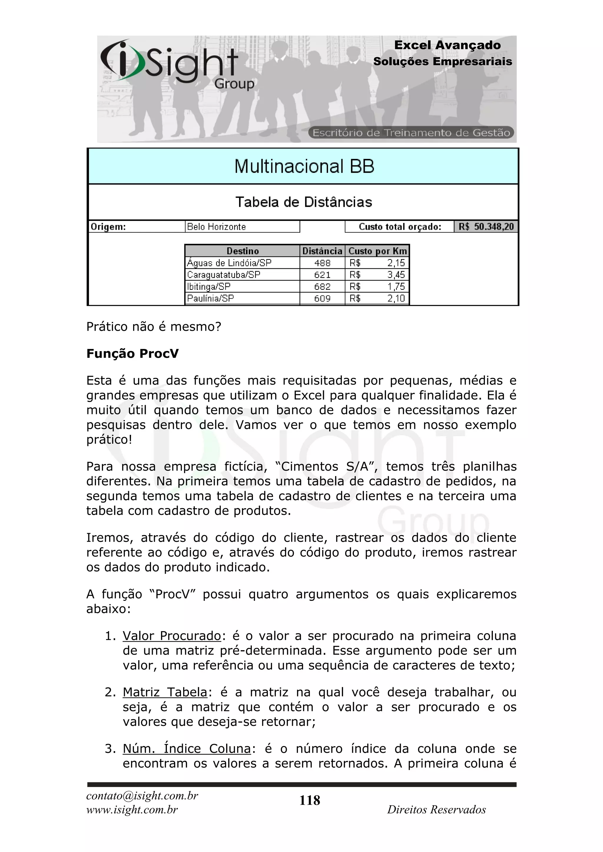 Excel Avançado
                                              Soluções Empresariais




Prático não é mesmo?

Função ProcV

Esta é uma das funções mais requisitadas por pequenas, médias e
grandes empresas que utilizam o Excel para qualquer finalidade. Ela é
muito útil quando temos um banco de dados e necessitamos fazer
pesquisas dentro dele. Vamos ver o que temos em nosso exemplo
prático!

Para nossa empresa fictícia, “Cimentos S/A”, temos três planilhas
diferentes. Na primeira temos uma tabela de cadastro de pedidos, na
segunda temos uma tabela de cadastro de clientes e na terceira uma
tabela com cadastro de produtos.

Iremos, através do código do cliente, rastrear os dados do cliente
referente ao código e, através do código do produto, iremos rastrear
os dados do produto indicado.

A função “ProcV” possui quatro argumentos os quais explicaremos
abaixo:

   1. Valor Procurado: é o valor a ser procurado na primeira coluna
      de uma matriz pré-determinada. Esse argumento pode ser um
      valor, uma referência ou uma sequência de caracteres de texto;

   2. Matriz Tabela: é a matriz na qual você deseja trabalhar, ou
      seja, é a matriz que contém o valor a ser procurado e os
      valores que deseja-se retornar;

   3. Núm. Índice Coluna: é o número índice da coluna onde se
      encontram os valores a serem retornados. A primeira coluna é

contato@isight.com.br             118
www.isight.com.br                               Direitos Reservados
 