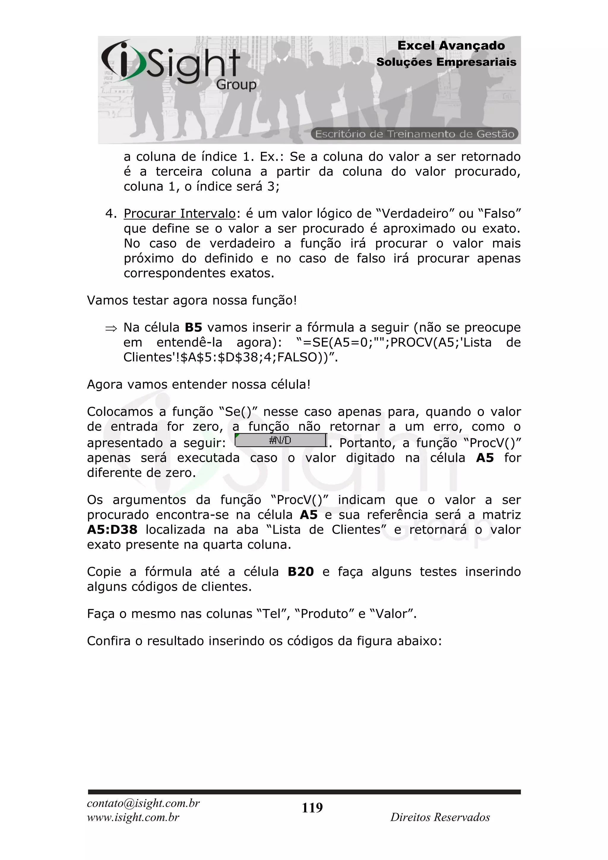Excel Avançado
                                               Soluções Empresariais




      a coluna de índice 1. Ex.: Se a coluna do valor a ser retornado
      é a terceira coluna a partir da coluna do valor procurado,
      coluna 1, o índice será 3;

   4. Procurar Intervalo: é um valor lógico de “Verdadeiro” ou “Falso”
      que define se o valor a ser procurado é aproximado ou exato.
      No caso de verdadeiro a função irá procurar o valor mais
      próximo do definido e no caso de falso irá procurar apenas
      correspondentes exatos.

Vamos testar agora nossa função!

      Na célula B5 vamos inserir a fórmula a seguir (não se preocupe
      em entendê-la agora): “=SE(A5=0;"";PROCV(A5;'Lista de
      Clientes'!$A$5:$D$38;4;FALSO))”.

Agora vamos entender nossa célula!

Colocamos a função “Se()” nesse caso apenas para, quando o valor
de entrada for zero, a função não retornar a um erro, como o
apresentado a seguir:               . Portanto, a função “ProcV()”
apenas será executada caso o valor digitado na célula A5 for
diferente de zero.

Os argumentos da função “ProcV()” indicam que o valor a ser
procurado encontra-se na célula A5 e sua referência será a matriz
A5:D38 localizada na aba “Lista de Clientes” e retornará o valor
exato presente na quarta coluna.

Copie a fórmula até a célula B20 e faça alguns testes inserindo
alguns códigos de clientes.

Faça o mesmo nas colunas “Tel”, “Produto” e “Valor”.

Confira o resultado inserindo os códigos da figura abaixo:




contato@isight.com.br              119
www.isight.com.br                                Direitos Reservados
 