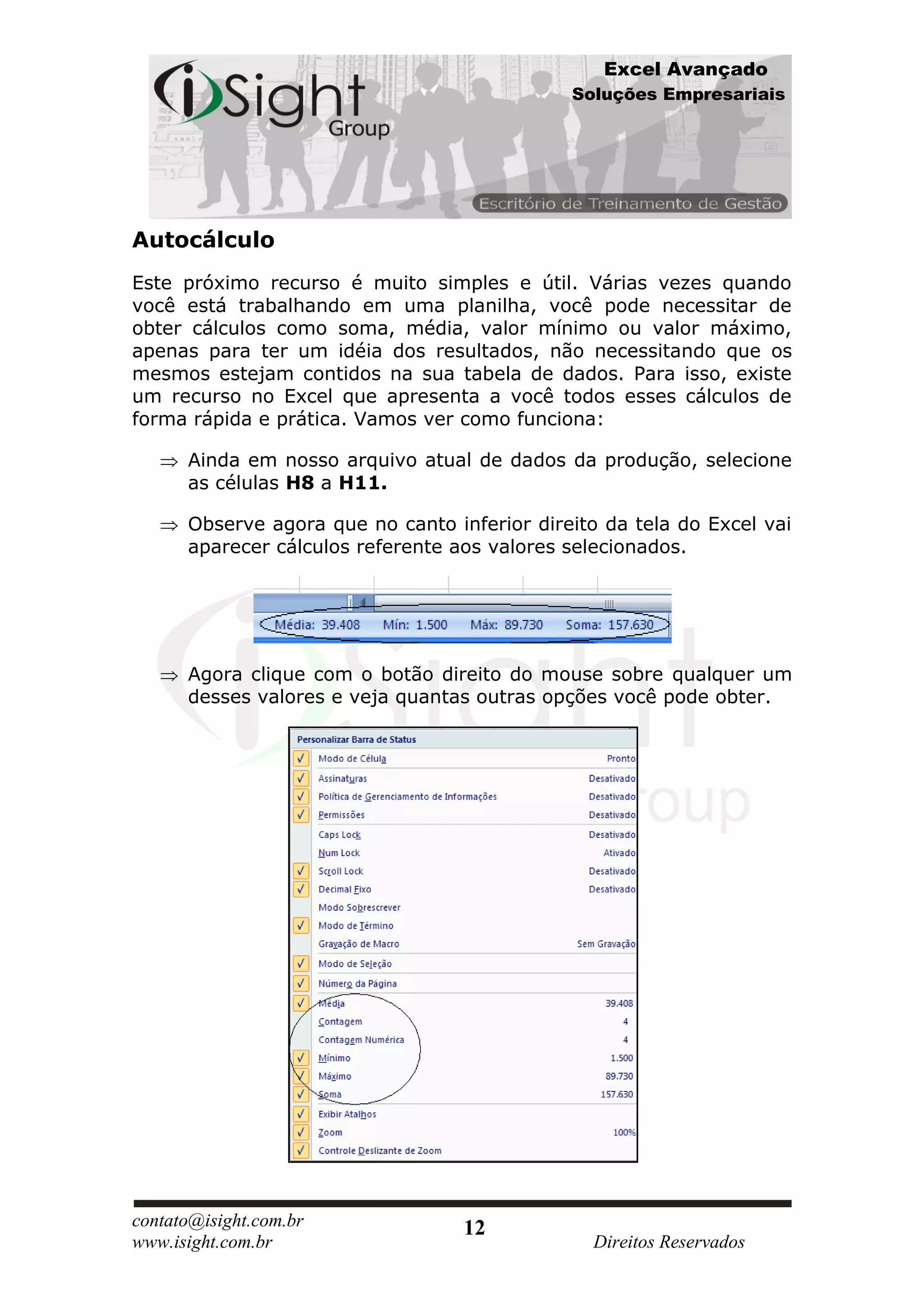 Excel Avançado
                                              Soluções Empresariais




Autocálculo
Este próximo recurso é muito simples e útil. Várias vezes quando
você está trabalhando em uma planilha, você pode necessitar de
obter cálculos como soma, média, valor mínimo ou valor máximo,
apenas para ter um idéia dos resultados, não necessitando que os
mesmos estejam contidos na sua tabela de dados. Para isso, existe
um recurso no Excel que apresenta a você todos esses cálculos de
forma rápida e prática. Vamos ver como funciona:

      Ainda em nosso arquivo atual de dados da produção, selecione
      as células H8 a H11.

      Observe agora que no canto inferior direito da tela do Excel vai
      aparecer cálculos referente aos valores selecionados.




      Agora clique com o botão direito do mouse sobre qualquer um
      desses valores e veja quantas outras opções você pode obter.




contato@isight.com.br              12
www.isight.com.br                                Direitos Reservados
 