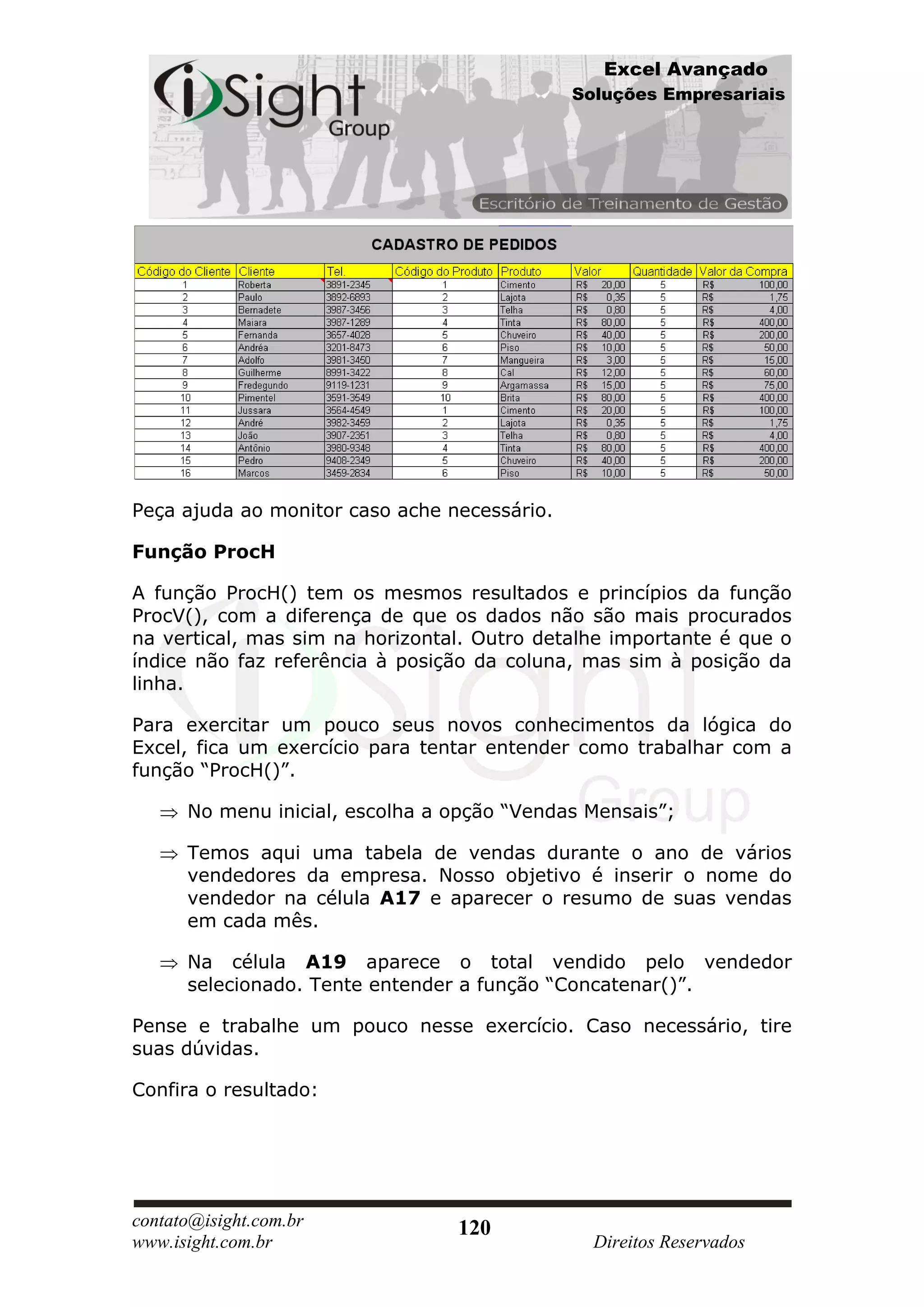 Excel Avançado
                                              Soluções Empresariais




Peça ajuda ao monitor caso ache necessário.

Função ProcH

A função ProcH() tem os mesmos resultados e princípios da função
ProcV(), com a diferença de que os dados não são mais procurados
na vertical, mas sim na horizontal. Outro detalhe importante é que o
índice não faz referência à posição da coluna, mas sim à posição da
linha.

Para exercitar um pouco seus novos conhecimentos da lógica do
Excel, fica um exercício para tentar entender como trabalhar com a
função “ProcH()”.

      No menu inicial, escolha a opção “Vendas Mensais”;

      Temos aqui uma tabela de vendas durante o ano de vários
      vendedores da empresa. Nosso objetivo é inserir o nome do
      vendedor na célula A17 e aparecer o resumo de suas vendas
      em cada mês.

      Na célula A19 aparece o total vendido pelo vendedor
      selecionado. Tente entender a função “Concatenar()”.

Pense e trabalhe um pouco nesse exercício. Caso necessário, tire
suas dúvidas.

Confira o resultado:




contato@isight.com.br            120
www.isight.com.br                               Direitos Reservados
 