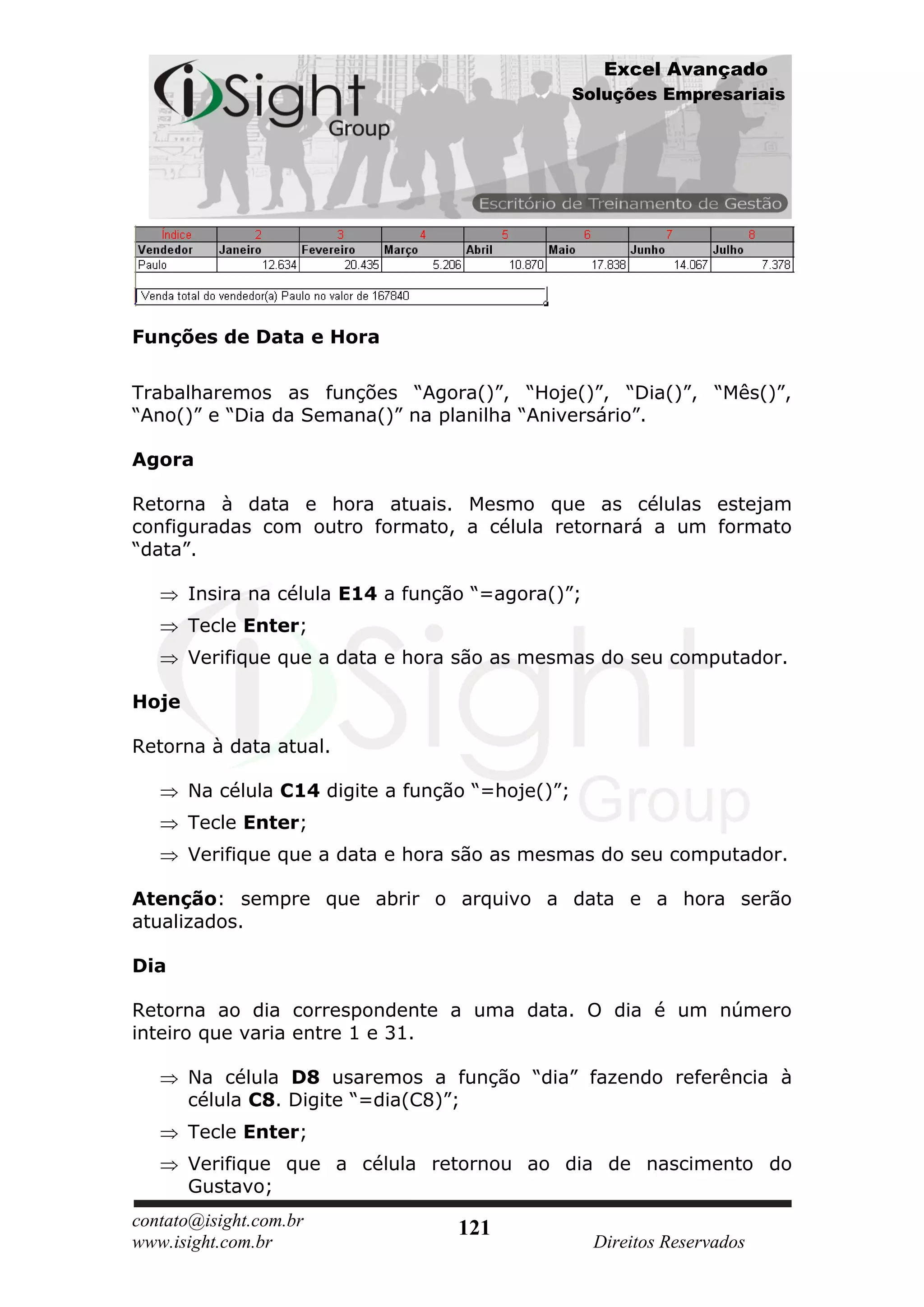 Excel Avançado
                                                  Soluções Empresariais




Funções de Data e Hora

Trabalharemos as funções “Agora()”, “Hoje()”, “Dia()”, “Mês()”,
“Ano()” e “Dia da Semana()” na planilha “Aniversário”.

Agora

Retorna à data e hora atuais. Mesmo que as células estejam
configuradas com outro formato, a célula retornará a um formato
“data”.

       Insira na célula E14 a função “=agora()”;
       Tecle Enter;
       Verifique que a data e hora são as mesmas do seu computador.

Hoje

Retorna à data atual.

       Na célula C14 digite a função “=hoje()”;
       Tecle Enter;
       Verifique que a data e hora são as mesmas do seu computador.

Atenção: sempre que abrir o arquivo a data e a hora serão
atualizados.

Dia

Retorna ao dia correspondente a uma data. O dia é um número
inteiro que varia entre 1 e 31.

       Na célula D8 usaremos a função “dia” fazendo referência à
       célula C8. Digite “=dia(C8)”;
       Tecle Enter;
       Verifique que a célula retornou ao dia de nascimento do
       Gustavo;
contato@isight.com.br              121
www.isight.com.br                                   Direitos Reservados
 