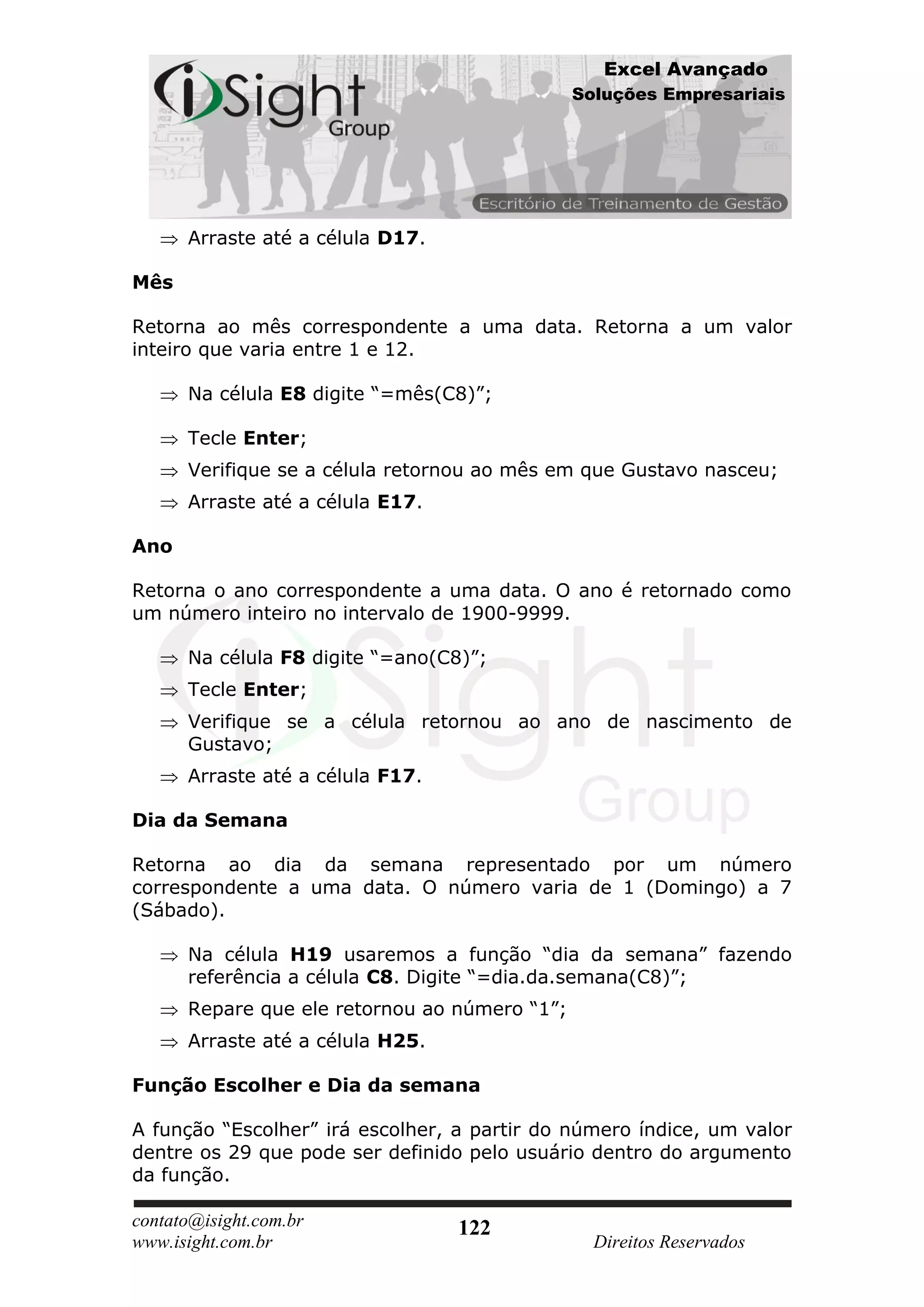Excel Avançado
                                               Soluções Empresariais




      Arraste até a célula D17.

Mês

Retorna ao mês correspondente a uma data. Retorna a um valor
inteiro que varia entre 1 e 12.

      Na célula E8 digite “=mês(C8)”;

      Tecle Enter;
      Verifique se a célula retornou ao mês em que Gustavo nasceu;
      Arraste até a célula E17.

Ano

Retorna o ano correspondente a uma data. O ano é retornado como
um número inteiro no intervalo de 1900-9999.

      Na célula F8 digite “=ano(C8)”;
      Tecle Enter;
      Verifique se a célula retornou ao ano de nascimento de
      Gustavo;
      Arraste até a célula F17.

Dia da Semana

Retorna ao dia da semana representado por um número
correspondente a uma data. O número varia de 1 (Domingo) a 7
(Sábado).

      Na célula H19 usaremos a função “dia da semana” fazendo
      referência a célula C8. Digite “=dia.da.semana(C8)”;
      Repare que ele retornou ao número “1”;
      Arraste até a célula H25.

Função Escolher e Dia da semana

A função “Escolher” irá escolher, a partir do número índice, um valor
dentre os 29 que pode ser definido pelo usuário dentro do argumento
da função.

contato@isight.com.br             122
www.isight.com.br                                Direitos Reservados
 