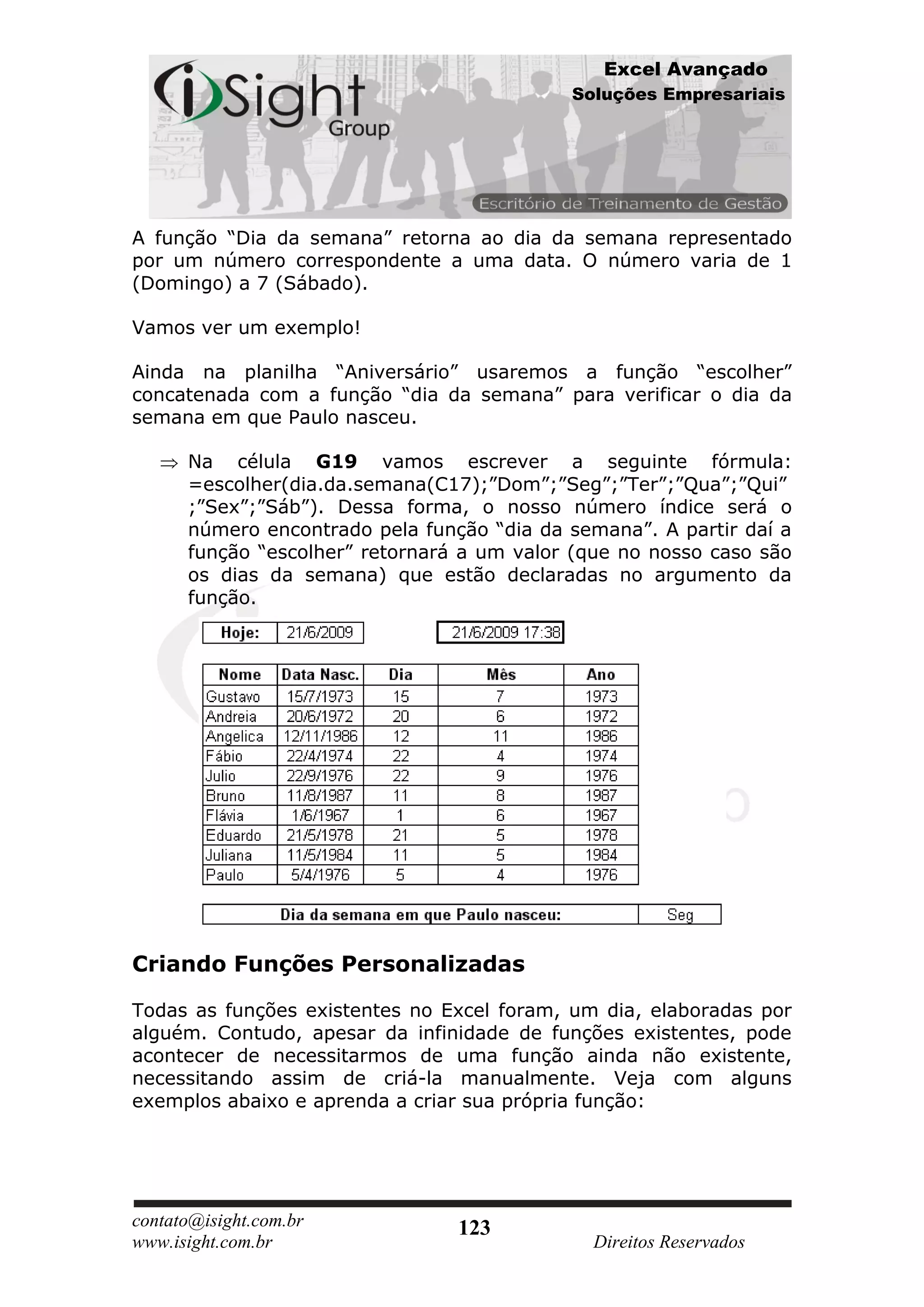 Excel Avançado
                                            Soluções Empresariais




A função “Dia da semana” retorna ao dia da semana representado
por um número correspondente a uma data. O número varia de 1
(Domingo) a 7 (Sábado).

Vamos ver um exemplo!

Ainda na planilha “Aniversário” usaremos a função “escolher”
concatenada com a função “dia da semana” para verificar o dia da
semana em que Paulo nasceu.

      Na célula G19 vamos escrever a seguinte fórmula:
      =escolher(dia.da.semana(C17);”Dom”;”Seg”;”Ter”;”Qua”;”Qui”
      ;”Sex”;”Sáb”). Dessa forma, o nosso número índice será o
      número encontrado pela função “dia da semana”. A partir daí a
      função “escolher” retornará a um valor (que no nosso caso são
      os dias da semana) que estão declaradas no argumento da
      função.




Criando Funções Personalizadas

Todas as funções existentes no Excel foram, um dia, elaboradas por
alguém. Contudo, apesar da infinidade de funções existentes, pode
acontecer de necessitarmos de uma função ainda não existente,
necessitando assim de criá-la manualmente. Veja com alguns
exemplos abaixo e aprenda a criar sua própria função:




contato@isight.com.br            123
www.isight.com.br                             Direitos Reservados
 