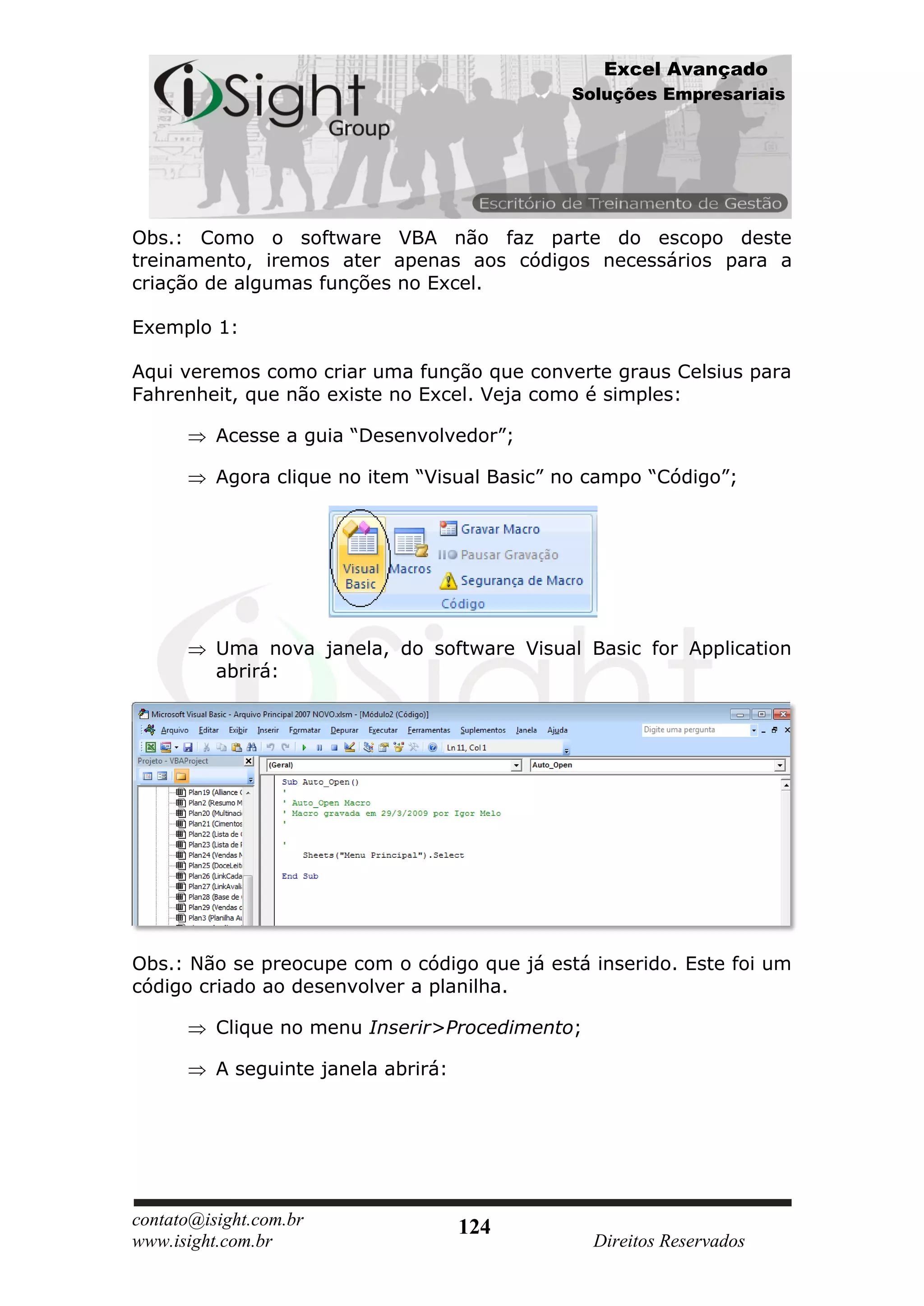 Excel Avançado
                                              Soluções Empresariais




Obs.: Como o software VBA não faz parte do escopo deste
treinamento, iremos ater apenas aos códigos necessários para a
criação de algumas funções no Excel.

Exemplo 1:

Aqui veremos como criar uma função que converte graus Celsius para
Fahrenheit, que não existe no Excel. Veja como é simples:

          Acesse a guia “Desenvolvedor”;

          Agora clique no item “Visual Basic” no campo “Código”;




          Uma nova janela, do software Visual Basic for Application
          abrirá:




Obs.: Não se preocupe com o código que já está inserido. Este foi um
código criado ao desenvolver a planilha.

          Clique no menu Inserir>Procedimento;

          A seguinte janela abrirá:




contato@isight.com.br                 124
www.isight.com.br                                Direitos Reservados
 