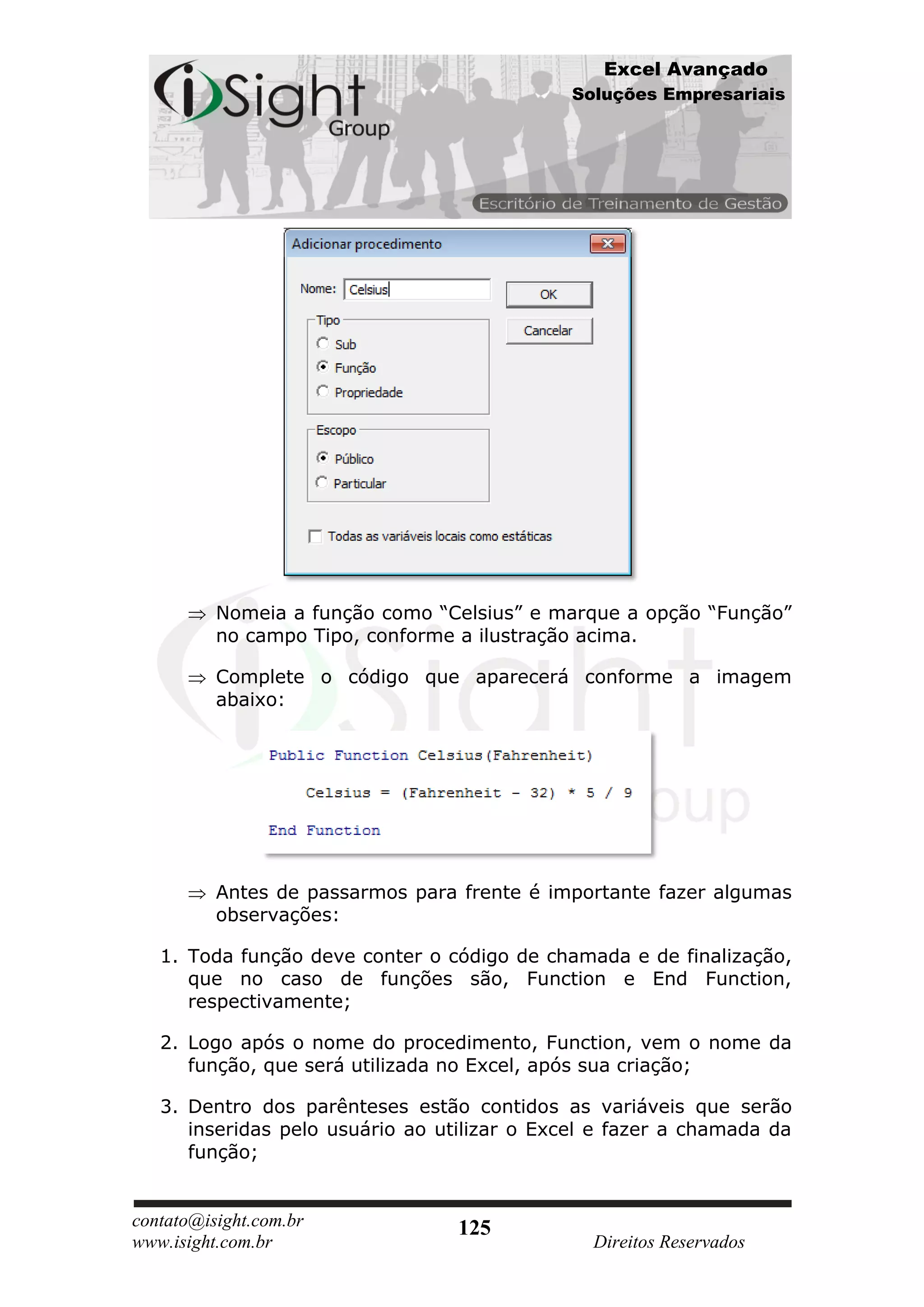 Excel Avançado
                                              Soluções Empresariais




          Nomeia a função como “Celsius” e marque a opção “Função”
          no campo Tipo, conforme a ilustração acima.

          Complete o código que aparecerá conforme a imagem
          abaixo:




          Antes de passarmos para frente é importante fazer algumas
          observações:

   1. Toda função deve conter o código de chamada e de finalização,
      que no caso de funções são, Function e End Function,
      respectivamente;

   2. Logo após o nome do procedimento, Function, vem o nome da
      função, que será utilizada no Excel, após sua criação;

   3. Dentro dos parênteses estão contidos as variáveis que serão
      inseridas pelo usuário ao utilizar o Excel e fazer a chamada da
      função;


contato@isight.com.br             125
www.isight.com.br                               Direitos Reservados
 