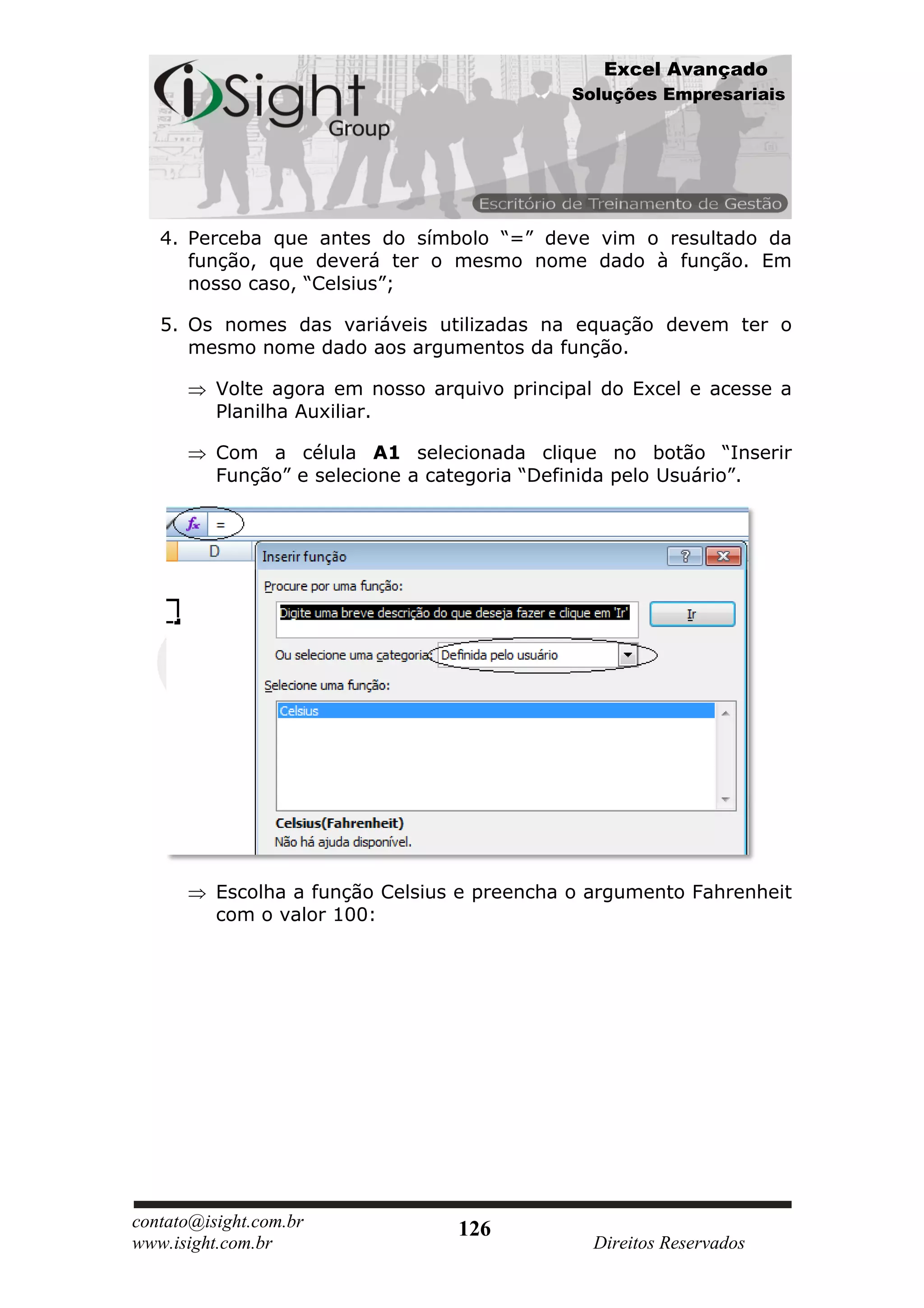 Excel Avançado
                                             Soluções Empresariais




   4. Perceba que antes do símbolo “=” deve vim o resultado da
      função, que deverá ter o mesmo nome dado à função. Em
      nosso caso, “Celsius”;

   5. Os nomes das variáveis utilizadas na equação devem ter o
      mesmo nome dado aos argumentos da função.

          Volte agora em nosso arquivo principal do Excel e acesse a
          Planilha Auxiliar.

          Com a célula A1 selecionada clique no botão “Inserir
          Função” e selecione a categoria “Definida pelo Usuário”.




          Escolha a função Celsius e preencha o argumento Fahrenheit
          com o valor 100:




contato@isight.com.br             126
www.isight.com.br                               Direitos Reservados
 